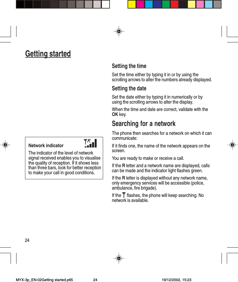 24Getting startedSetting the timeSet the time either by typing it in or by using thescrolling arrows to alter the numbers already displayed.Setting the dateSet the date either by typing it in numerically or byusing the scrolling arrows to alter the display.When the time and date are correct, validate with theOK key.Searching for a networkThe phone then searches for a network on which it cancommunicate:If it finds one, the name of the network appears on thescreen.You are ready to make or receive a call.If the R letter and a network name are displayed, callscan be made and the indicator light flashes green.If the R letter is displayed without any network name,only emergency services will be accessible (police,ambulance, fire brigade).If the   flashes, the phone will keep searching. Nonetwork is available.Network indicatorThe indicator of the level of networksignal received enables you to visualisethe quality of reception. If it shows lessthan three bars, look for better receptionto make your call in good conditions.MYX-3p_EN-02Getting started.p65 19/12/2002, 15:2324