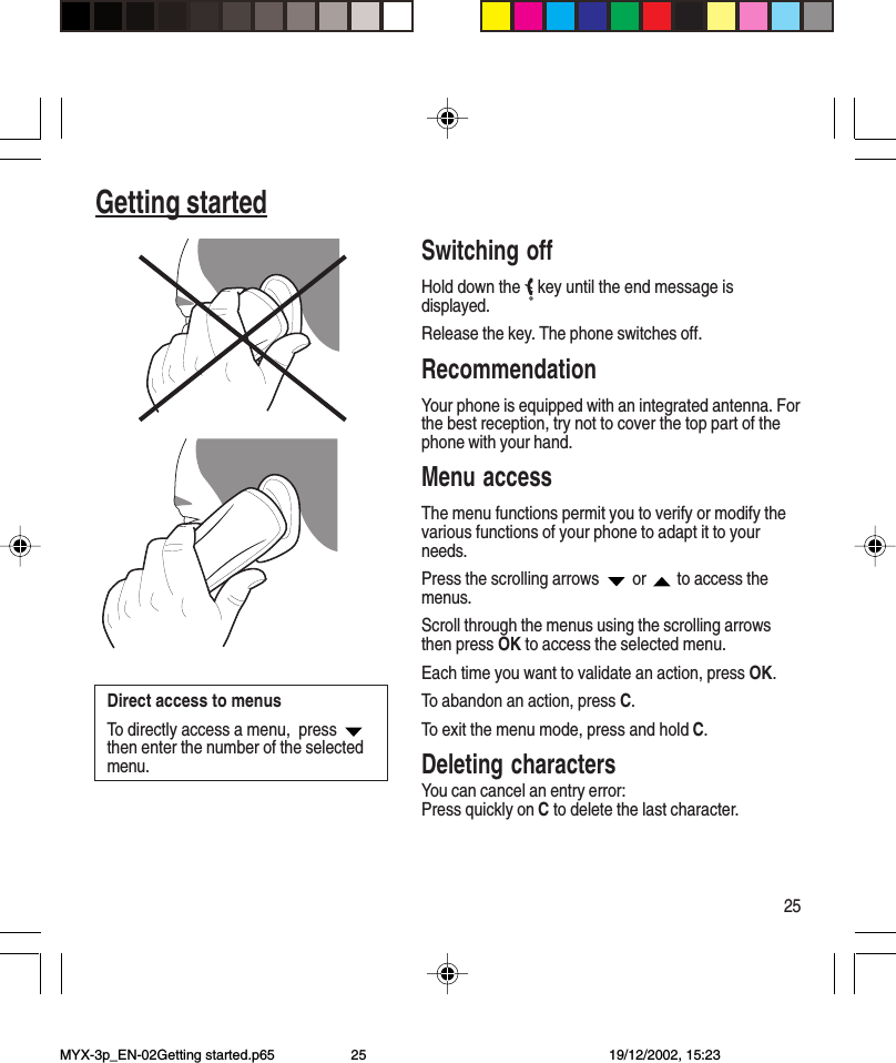 25Getting startedSwitching offHold down the   key until the end message isdisplayed.Release the key. The phone switches off.RecommendationYour phone is equipped with an integrated antenna. Forthe best reception, try not to cover the top part of thephone with your hand.Menu accessThe menu functions permit you to verify or modify thevarious functions of your phone to adapt it to yourneeds.Press the scrolling arrows   or   to access themenus.Scroll through the menus using the scrolling arrowsthen press OK to access the selected menu.Each time you want to validate an action, press OK.To abandon an action, press C.To exit the menu mode, press and hold C.Deleting charactersYou can cancel an entry error:Press quickly on C to delete the last character.Direct access to menusTo directly access a menu,  press then enter the number of the selectedmenu.MYX-3p_EN-02Getting started.p65 19/12/2002, 15:2325
