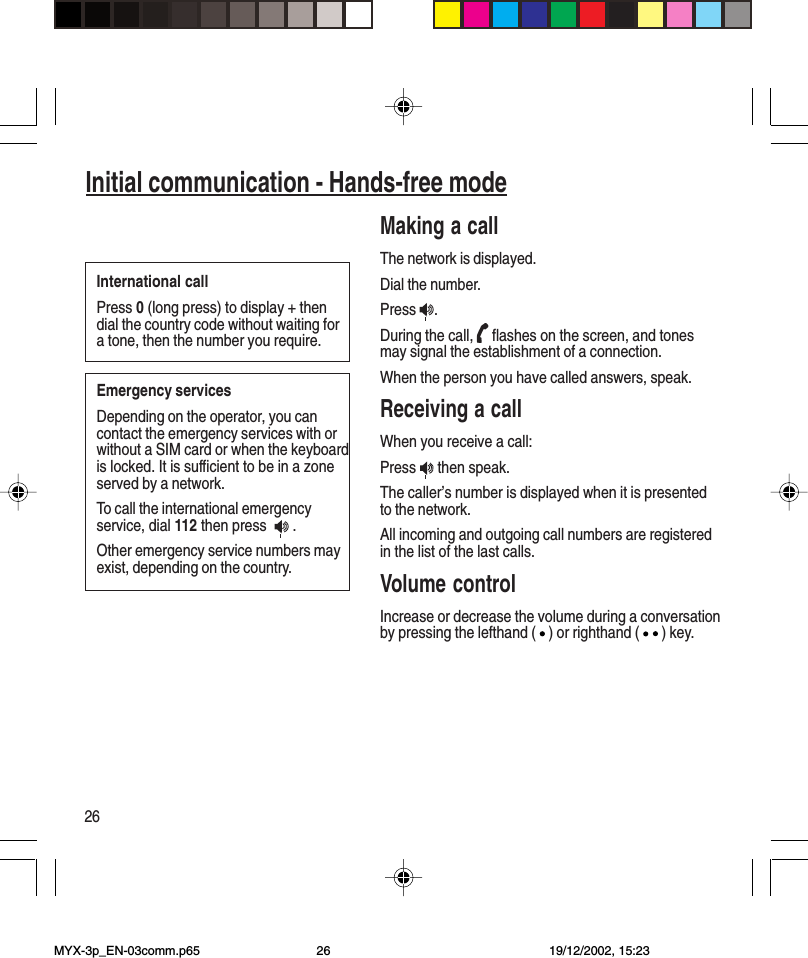 26Initial communication - Hands-free modeMaking a callThe network is displayed.Dial the number.Press  .During the call,   flashes on the screen, and tonesmay signal the establishment of a connection.When the person you have called answers, speak.Receiving a callWhen you receive a call:Press   then speak.The caller’s number is displayed when it is presentedto the network.All incoming and outgoing call numbers are registeredin the list of the last calls.Volume controlIncrease or decrease the volume during a conversationby pressing the lefthand ( ) or righthand ( ) key.International callPress 0 (long press) to display + thendial the country code without waiting fora tone, then the number you require.Emergency servicesDepending on the operator, you cancontact the emergency services with orwithout a SIM card or when the keyboardis locked. It is sufficient to be in a zoneserved by a network.To call the international emergencyservice, dial 112 then press    .Other emergency service numbers mayexist, depending on the country.Initial communication - Hands-free modeMYX-3p_EN-03comm.p65 19/12/2002, 15:2326