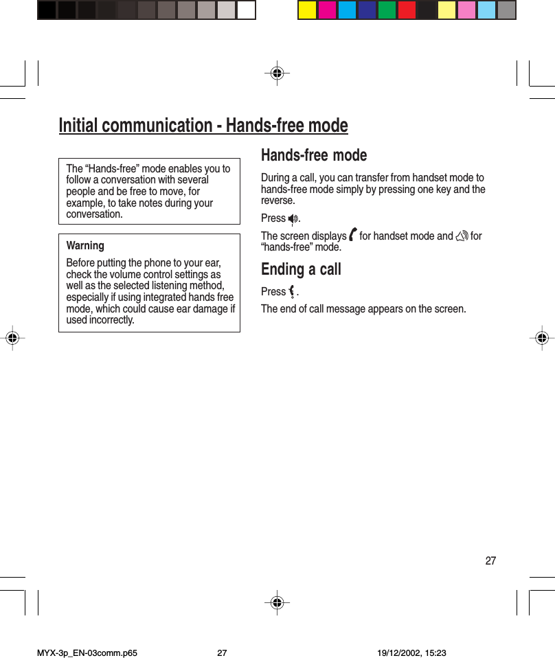 27Initial communication - Hands-free modeThe “Hands-free” mode enables you tofollow a conversation with severalpeople and be free to move, forexample, to take notes during yourconversation.WarningBefore putting the phone to your ear,check the volume control settings aswell as the selected listening method,especially if using integrated hands freemode, which could cause ear damage ifused incorrectly.Hands-free modeDuring a call, you can transfer from handset mode tohands-free mode simply by pressing one key and thereverse.Press  .The screen displays   for handset mode and   for“hands-free” mode.Ending a callPress   .The end of call message appears on the screen.MYX-3p_EN-03comm.p65 19/12/2002, 15:2327