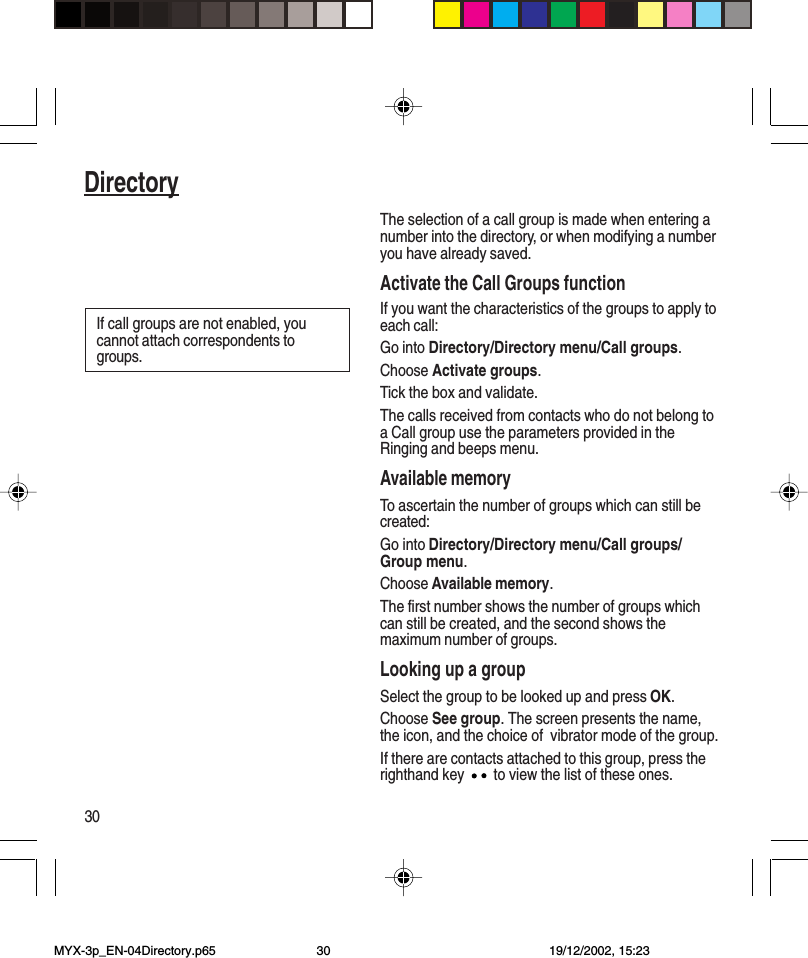 30DirectoryThe selection of a call group is made when entering anumber into the directory, or when modifying a numberyou have already saved.Activate the Call Groups functionIf you want the characteristics of the groups to apply toeach call:Go into Directory/Directory menu/Call groups.Choose Activate groups.Tick the box and validate.The calls received from contacts who do not belong toa Call group use the parameters provided in theRinging and beeps menu.Available memoryTo ascertain the number of groups which can still becreated:Go into Directory/Directory menu/Call groups/Group menu.Choose Available memory.The first number shows the number of groups whichcan still be created, and the second shows themaximum number of groups.Looking up a groupSelect the group to be looked up and press OK.Choose See group. The screen presents the name,the icon, and the choice of  vibrator mode of the group.If there are contacts attached to this group, press therighthand key   to view the list of these ones.If call groups are not enabled, youcannot attach correspondents togroups.MYX-3p_EN-04Directory.p65 19/12/2002, 15:2330