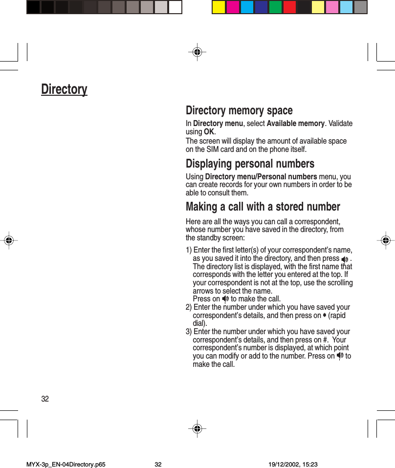 32DirectoryDirectory memory spaceIn Directory menu, select Available memory. Validateusing OK.The screen will display the amount of available spaceon the SIM card and on the phone itself.Displaying personal numbersUsing Directory menu/Personal numbers menu, youcan create records for your own numbers in order to beable to consult them.Making a call with a stored numberHere are all the ways you can call a correspondent,whose number you have saved in the directory, fromthe standby screen:1) Enter the first letter(s) of your correspondent’s name,as you saved it into the directory, and then press   .The directory list is displayed, with the first name thatcorresponds with the letter you entered at the top. Ifyour correspondent is not at the top, use the scrollingarrows to select the name.Press on   to make the call.2) Enter the number under which you have saved yourcorrespondent’s details, and then press on ∗∗∗∗∗ (rapiddial).3) Enter the number under which you have saved yourcorrespondent’s details, and then press on #.  Yourcorrespondent’s number is displayed, at which pointyou can modify or add to the number. Press on   tomake the call.MYX-3p_EN-04Directory.p65 19/12/2002, 15:2332