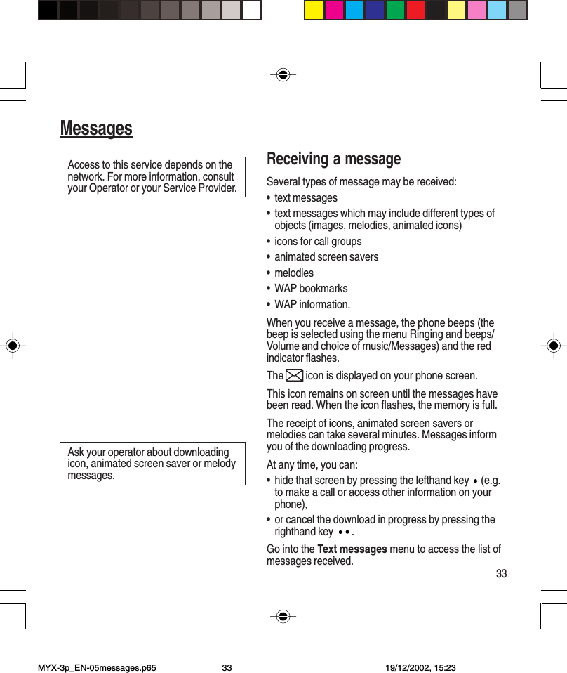 33MessagesReceiving a messageSeveral types of message may be received:•text messages•text messages which may include different types ofobjects (images, melodies, animated icons)•icons for call groups•animated screen savers•melodies•WAP bookmarks•WAP information.When you receive a message, the phone beeps (thebeep is selected using the menu Ringing and beeps/Volume and choice of music/Messages) and the redindicator flashes.The   icon is displayed on your phone screen.This icon remains on screen until the messages havebeen read. When the icon flashes, the memory is full.The receipt of icons, animated screen savers ormelodies can take several minutes. Messages informyou of the downloading progress.At any time, you can:•hide that screen by pressing the lefthand key   (e.g.to make a call or access other information on yourphone),•or cancel the download in progress by pressing therighthand key  .Go into the Text messages menu to access the list ofmessages received.Access to this service depends on thenetwork. For more information, consultyour Operator or your Service Provider.Ask your operator about downloadingicon, animated screen saver or melodymessages.MessagesMYX-3p_EN-05messages.p65 19/12/2002, 15:2333