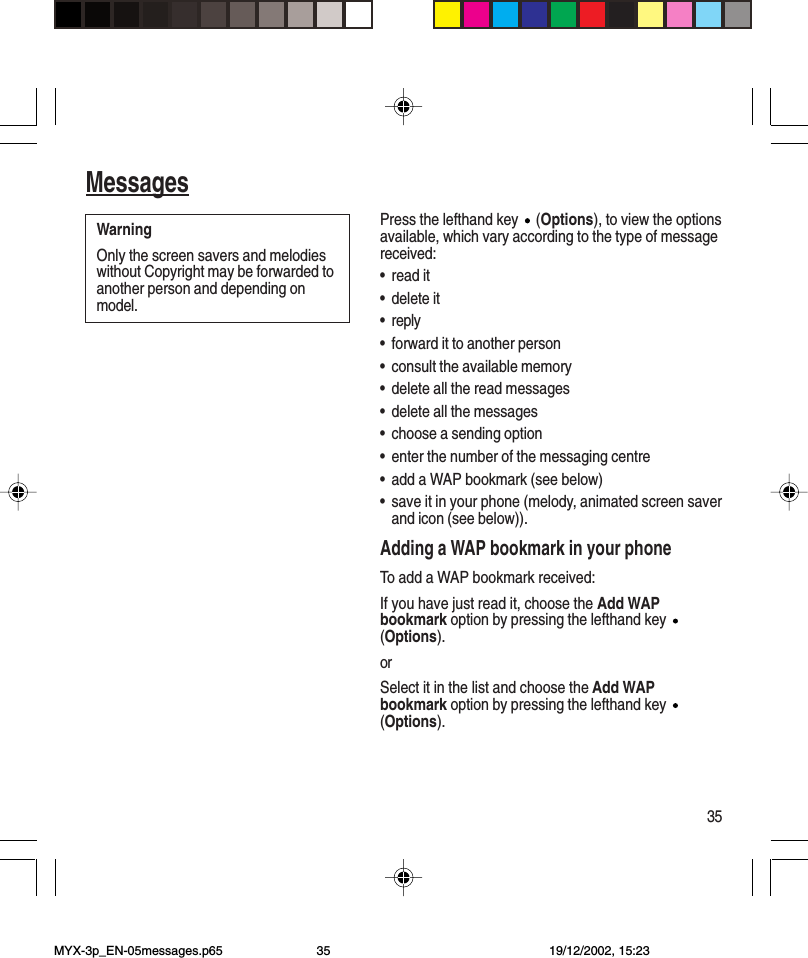 35MessagesPress the lefthand key   (Options), to view the optionsavailable, which vary according to the type of messagereceived:•read it•delete it•reply•forward it to another person•consult the available memory•delete all the read messages•delete all the messages•choose a sending option•enter the number of the messaging centre•add a WAP bookmark (see below)•save it in your phone (melody, animated screen saverand icon (see below)).Adding a WAP bookmark in your phoneTo add a WAP bookmark received:If you have just read it, choose the Add WAPbookmark option by pressing the lefthand key (Options).orSelect it in the list and choose the Add WAPbookmark option by pressing the lefthand key (Options).WarningOnly the screen savers and melodieswithout Copyright may be forwarded toanother person and depending onmodel.MYX-3p_EN-05messages.p65 19/12/2002, 15:2335
