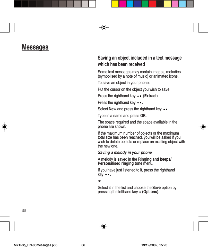 36MessagesSaving an object included in a text messagewhich has been receivedSome text messages may contain images, melodies(symbolised by a note of music) or animated icons.To save an object in your phone:Put the cursor on the object you wish to save.Press the righthand key   (Extract).Press the righthand key  .Select New and press the righthand key  .Type in a name and press OK.The space required and the space available in thephone are shown.If the maximum number of objects or the maximumtotal size has been reached, you will be asked if youwish to delete objects or replace an existing object withthe new one.Saving a melody in your phoneA melody is saved in the Ringing and beeps/Personalised ringing tone menu.If you have just listened to it, press the righthandkey .orSelect it in the list and choose the Save option bypressing the lefthand key   (Options).MYX-3p_EN-05messages.p65 19/12/2002, 15:2336