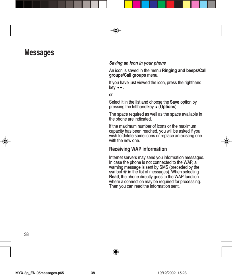 38MessagesSaving an icon in your phoneAn icon is saved in the menu Ringing and beeps/Callgroups/Call groups menu.If you have just viewed the icon, press the righthandkey  .orSelect it in the list and choose the Save option bypressing the lefthand key   (Options).The space required as well as the space available inthe phone are indicated.If the maximum number of icons or the maximumcapacity has been reached, you will be asked if youwish to delete some icons or replace an existing onewith the new one.Receiving WAP informationInternet servers may send you information messages.In case the phone is not connected to the WAP, awarning message is sent by SMS (preceded by thesymbol @ in the list of messages). When selectingRead, the phone directly goes to the WAP functionwhere a connection may be required for processing.Then you can read the information sent.MYX-3p_EN-05messages.p65 19/12/2002, 15:2338