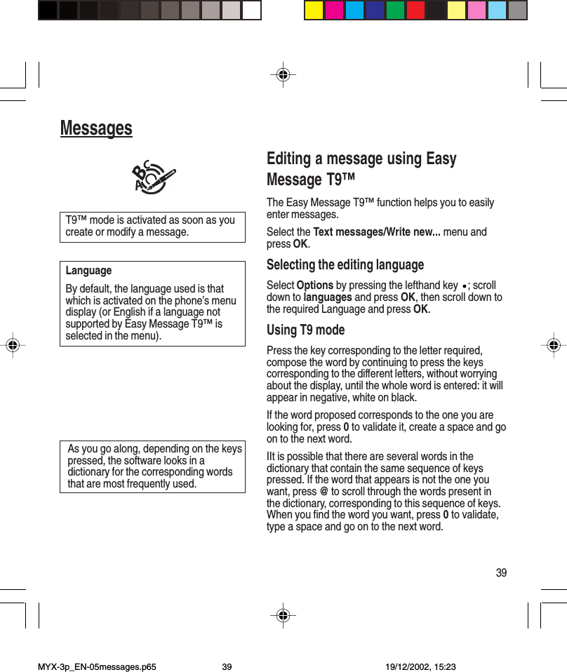 39MessagesEditing a message using EasyMessage T9™The Easy Message T9™ function helps you to easilyenter messages.Select the Text messages/Write new... menu andpress OK.Selecting the editing languageSelect Options by pressing the lefthand key  ; scrolldown to languages and press OK, then scroll down tothe required Language and press OK.Using T9 modePress the key corresponding to the letter required,compose the word by continuing to press the keyscorresponding to the different letters, without worryingabout the display, until the whole word is entered: it willappear in negative, white on black.If the word proposed corresponds to the one you arelooking for, press 0 to validate it, create a space and goon to the next word.IIt is possible that there are several words in thedictionary that contain the same sequence of keyspressed. If the word that appears is not the one youwant, press @ to scroll through the words present inthe dictionary, corresponding to this sequence of keys.When you find the word you want, press 0 to validate,type a space and go on to the next word.As you go along, depending on the keyspressed, the software looks in adictionary for the corresponding wordsthat are most frequently used.T9™ mode is activated as soon as youcreate or modify a message.LanguageBy default, the language used is thatwhich is activated on the phone’s menudisplay (or English if a language notsupported by Easy Message T9™ isselected in the menu).MYX-3p_EN-05messages.p65 19/12/2002, 15:2339