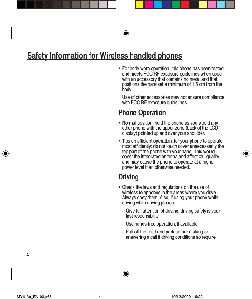 4Safety Information for Wireless handled phones•For body worn operation, this phone has been testedand meets FCC RF exposure guidelines when usedwith an accessory that contains no metal and thatpositions the handset a minimum of 1.5 cm from thebody.Use of other accessories may not ensure compliancewith FCC RF exposure guidelines.Phone Operation•Normal position: hold the phone as you would anyother phone with the upper zone (back of the LCDdisplay) pointed up and over your shoulder.•Tips on efficient operation: for your phone to operatemost efficiently: do not touch cover unnecessarily thetop part of the phone with your hand. This wouldcover the integrated antenna and affect call qualityand may cause the phone to operate at a higherpower level than otherwise needed.Driving•Check the laws and regulations on the use ofwireless telephones in the areas where you drive.Always obey them. Also, if using your phone whiledriving while driving please:- Give full attention of driving, driving safely is yourfirst responsibility- Use hands-free operation, if available- Pull off the road and park before making oranswering a call if driving conditions so require.MYX-3p_EN-00.p65 19/12/2002, 15:224