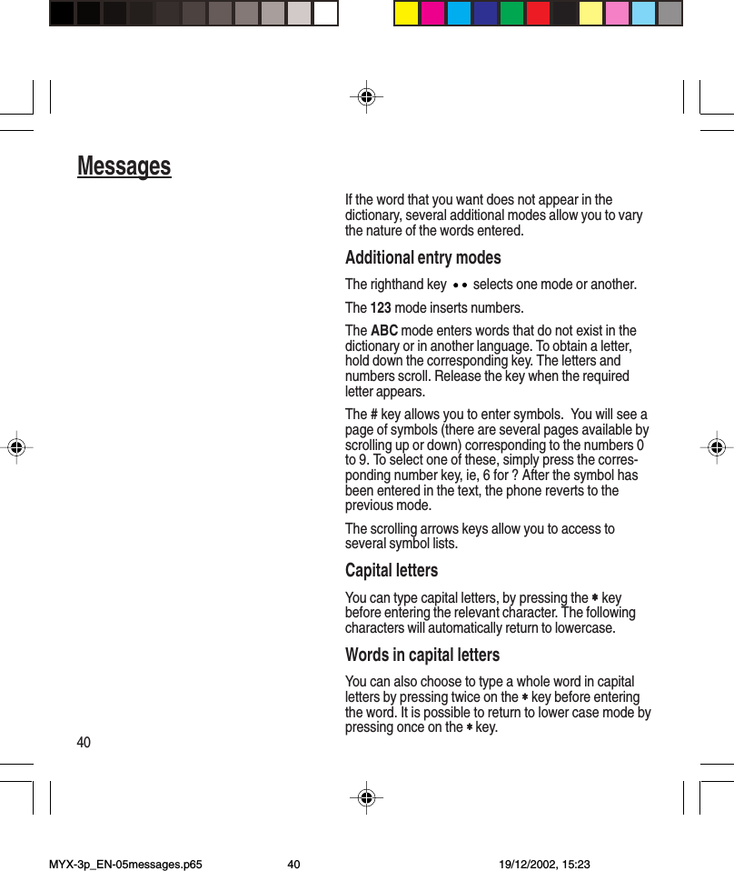 40MessagesIf the word that you want does not appear in thedictionary, several additional modes allow you to varythe nature of the words entered.Additional entry modesThe righthand key   selects one mode or another.The 123 mode inserts numbers.The ABC mode enters words that do not exist in thedictionary or in another language. To obtain a letter,hold down the corresponding key. The letters andnumbers scroll. Release the key when the requiredletter appears.The # key allows you to enter symbols.  You will see apage of symbols (there are several pages available byscrolling up or down) corresponding to the numbers 0to 9. To select one of these, simply press the corres-ponding number key, ie, 6 for ? After the symbol hasbeen entered in the text, the phone reverts to theprevious mode.The scrolling arrows keys allow you to access toseveral symbol lists.Capital lettersYou can type capital letters, by pressing the ∗∗∗∗∗ keybefore entering the relevant character. The followingcharacters will automatically return to lowercase.Words in capital lettersYou can also choose to type a whole word in capitalletters by pressing twice on the ∗∗∗∗∗ key before enteringthe word. It is possible to return to lower case mode bypressing once on the ∗ ∗ ∗ ∗ ∗ key.MYX-3p_EN-05messages.p65 19/12/2002, 15:2340
