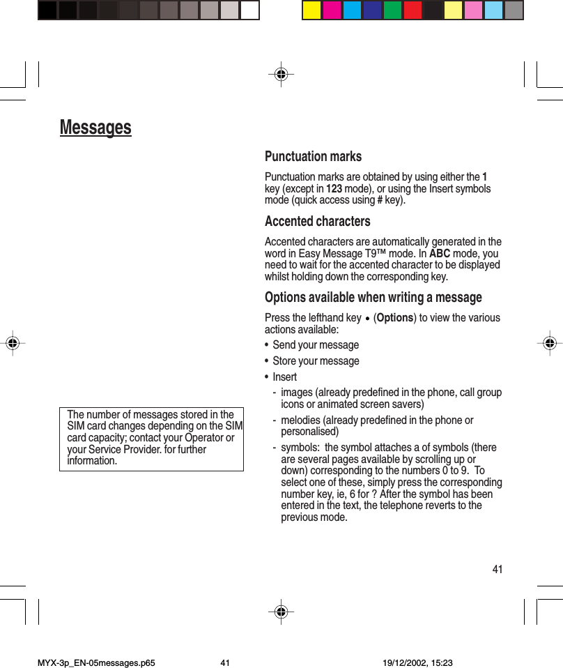 41MessagesPunctuation marksPunctuation marks are obtained by using either the 1key (except in 123 mode), or using the Insert symbolsmode (quick access using # key).Accented charactersAccented characters are automatically generated in theword in Easy Message T9™ mode. In ABC mode, youneed to wait for the accented character to be displayedwhilst holding down the corresponding key.Options available when writing a messagePress the lefthand key   (Options) to view the variousactions available:•Send your message•Store your message•Insert- images (already predefined in the phone, call groupicons or animated screen savers)- melodies (already predefined in the phone orpersonalised)- symbols:  the symbol attaches a of symbols (thereare several pages available by scrolling up ordown) corresponding to the numbers 0 to 9.  Toselect one of these, simply press the correspondingnumber key, ie, 6 for ? After the symbol has beenentered in the text, the telephone reverts to theprevious mode.The number of messages stored in theSIM card changes depending on the SIMcard capacity; contact your Operator oryour Service Provider. for furtherinformation.MYX-3p_EN-05messages.p65 19/12/2002, 15:2341