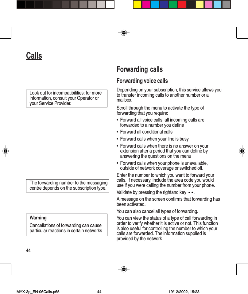 44CallsForwarding callsForwarding voice callsDepending on your subscription, this service allows youto transfer incoming calls to another number or amailbox.Scroll through the menu to activate the type offorwarding that you require:•Forward all voice calls: all incoming calls areforwarded to a number you define•Forward all conditional calls•Forward calls when your line is busy•Forward calls when there is no answer on yourextension after a period that you can define byanswering the questions on the menu•Forward calls when your phone is unavailable,outside of network coverage or switched off.Enter the number to which you want to forward yourcalls. If necessary, include the area code you woulduse if you were calling the number from your phone.Validate by pressing the rightand key  .A message on the screen confirms that forwarding hasbeen activated.You can also cancel all types of forwarding.You can view the status of a type of call forwarding inorder to verify whether it is active or not. This functionis also useful for controlling the number to which yourcalls are forwarded. The information supplied isprovided by the network.Look out for incompatibilities; for moreinformation, consult your Operator oryour Service Provider.The forwarding number to the messagingcentre depends on the subscription type.WarningCancellations of forwarding can causeparticular reactions in certain networks.CallsMYX-3p_EN-06Calls.p65 19/12/2002, 15:2344
