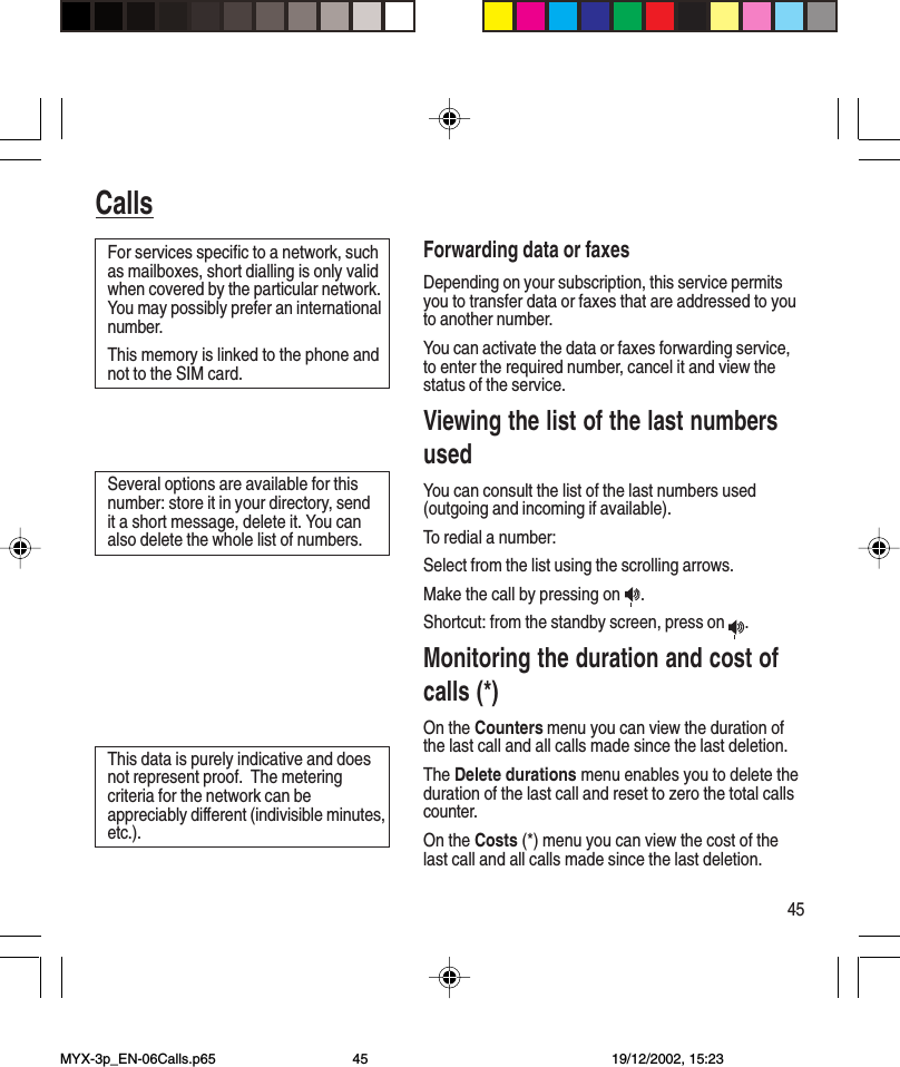 45CallsForwarding data or faxesDepending on your subscription, this service permitsyou to transfer data or faxes that are addressed to youto another number.You can activate the data or faxes forwarding service,to enter the required number, cancel it and view thestatus of the service.Viewing the list of the last numbersusedYou can consult the list of the last numbers used(outgoing and incoming if available).To redial a number:Select from the list using the scrolling arrows.Make the call by pressing on  .Shortcut: from the standby screen, press on  .Monitoring the duration and cost ofcalls (*)On the Counters menu you can view the duration ofthe last call and all calls made since the last deletion.The Delete durations menu enables you to delete theduration of the last call and reset to zero the total callscounter.On the Costs (*) menu you can view the cost of thelast call and all calls made since the last deletion.For services specific to a network, suchas mailboxes, short dialling is only validwhen covered by the particular network.You may possibly prefer an internationalnumber.This memory is linked to the phone andnot to the SIM card.Several options are available for thisnumber: store it in your directory, sendit a short message, delete it. You canalso delete the whole list of numbers.This data is purely indicative and doesnot represent proof.  The meteringcriteria for the network can beappreciably different (indivisible minutes,etc.).MYX-3p_EN-06Calls.p65 19/12/2002, 15:2345