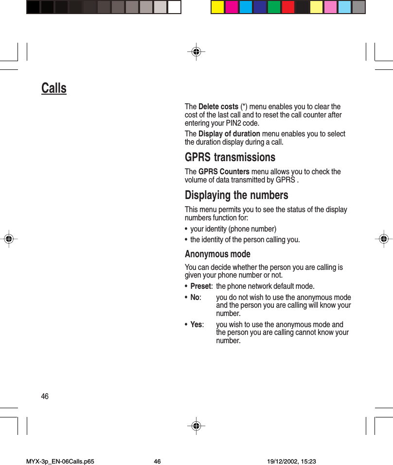 46CallsThe Delete costs (*) menu enables you to clear thecost of the last call and to reset the call counter afterentering your PIN2 code.The Display of duration menu enables you to selectthe duration display during a call.GPRS transmissionsThe GPRS Counters menu allows you to check thevolume of data transmitted by GPRS .Displaying the numbersThis menu permits you to see the status of the displaynumbers function for:•your identity (phone number)•the identity of the person calling you.Anonymous modeYou can decide whether the person you are calling isgiven your phone number or not.•Preset: the phone network default mode.•No: you do not wish to use the anonymous modeand the person you are calling will know yournumber.•Yes: you wish to use the anonymous mode andthe person you are calling cannot know yournumber.MYX-3p_EN-06Calls.p65 19/12/2002, 15:2346