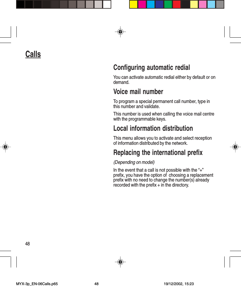 48CallsConfiguring automatic redialYou can activate automatic redial either by default or ondemand.Voice mail numberTo program a special permanent call number, type inthis number and validate.This number is used when calling the voice mail centrewith the programmable keys.Local information distributionThis menu allows you to activate and select receptionof information distributed by the network.Replacing the international prefix(Depending on model)In the event that a call is not possible with the “+”prefix, you have the option of  choosing a replacementprefix with no need to change the number(s) alreadyrecorded with the prefix + in the directory.MYX-3p_EN-06Calls.p65 19/12/2002, 15:2348