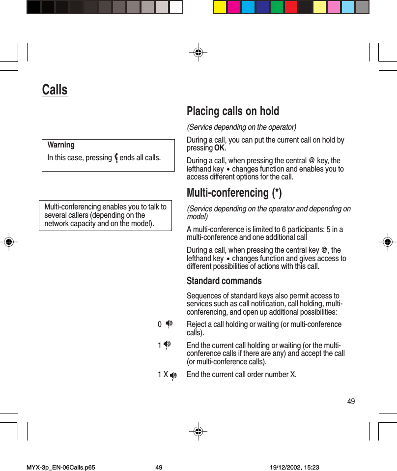 49CallsPlacing calls on hold(Service depending on the operator)During a call, you can put the current call on hold bypressing OK.During a call, when pressing the central @ key, thelefthand key   changes function and enables you toaccess different options for the call.Multi-conferencing (*)(Service depending on the operator and depending onmodel)A multi-conference is limited to 6 participants: 5 in amulti-conference and one additional callDuring a call, when pressing the central key @, thelefthand key   changes function and gives access todifferent possibilities of actions with this call.Standard commandsSequences of standard keys also permit access toservices such as call notification, call holding, multi-conferencing, and open up additional possibilities:0   Reject a call holding or waiting (or multi-conferencecalls).1  End the current call holding or waiting (or the multi-conference calls if there are any) and accept the call(or multi-conference calls).1 X  End the current call order number X.WarningIn this case, pressing   ends all calls.Multi-conferencing enables you to talk toseveral callers (depending on thenetwork capacity and on the model).MYX-3p_EN-06Calls.p65 19/12/2002, 15:2349
