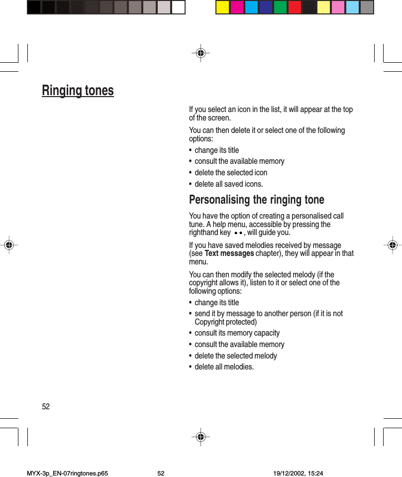 52Ringing tonesIf you select an icon in the list, it will appear at the topof the screen.You can then delete it or select one of the followingoptions:•change its title•consult the available memory•delete the selected icon•delete all saved icons.Personalising the ringing toneYou have the option of creating a personalised calltune. A help menu, accessible by pressing therighthand key , will guide you.If you have saved melodies received by message(see Text messages chapter), they will appear in thatmenu.You can then modify the selected melody (if thecopyright allows it), listen to it or select one of thefollowing options:•change its title•send it by message to another person (if it is notCopyright protected)•consult its memory capacity•consult the available memory•delete the selected melody•delete all melodies.MYX-3p_EN-07ringtones.p65 19/12/2002, 15:2452