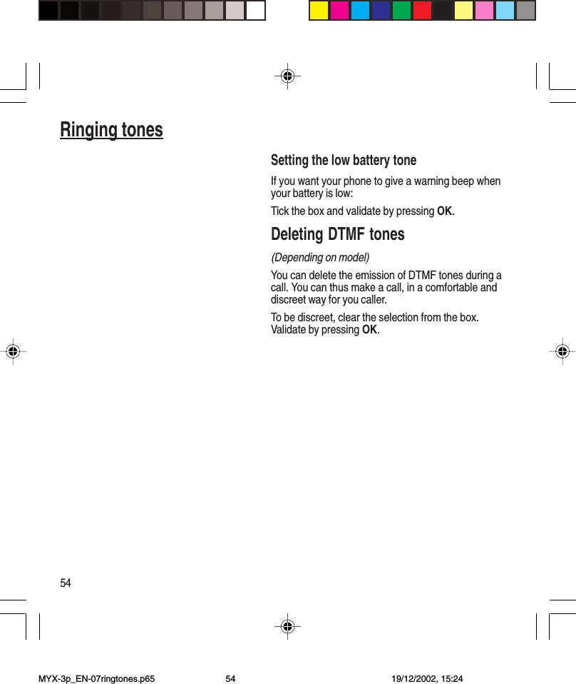 54Ringing tonesSetting the low battery toneIf you want your phone to give a warning beep whenyour battery is low:Tick the box and validate by pressing OK.Deleting DTMF tones(Depending on model)You can delete the emission of DTMF tones during acall. You can thus make a call, in a comfortable anddiscreet way for you caller.To be discreet, clear the selection from the box.Validate by pressing OK.MYX-3p_EN-07ringtones.p65 19/12/2002, 15:2454