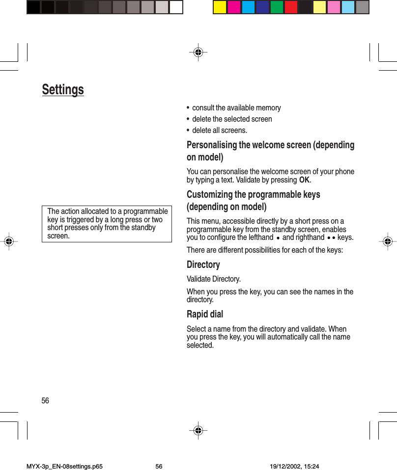 56Settings•consult the available memory•delete the selected screen•delete all screens.Personalising the welcome screen (dependingon model)You can personalise the welcome screen of your phoneby typing a text. Validate by pressing OK.Customizing the programmable keys(depending on model)This menu, accessible directly by a short press on aprogrammable key from the standby screen, enablesyou to configure the lefthand   and righthand   keys.There are different possibilities for each of the keys:DirectoryValidate Directory.When you press the key, you can see the names in thedirectory.Rapid dialSelect a name from the directory and validate. Whenyou press the key, you will automatically call the nameselected.The action allocated to a programmablekey is triggered by a long press or twoshort presses only from the standbyscreen.MYX-3p_EN-08settings.p65 19/12/2002, 15:2456