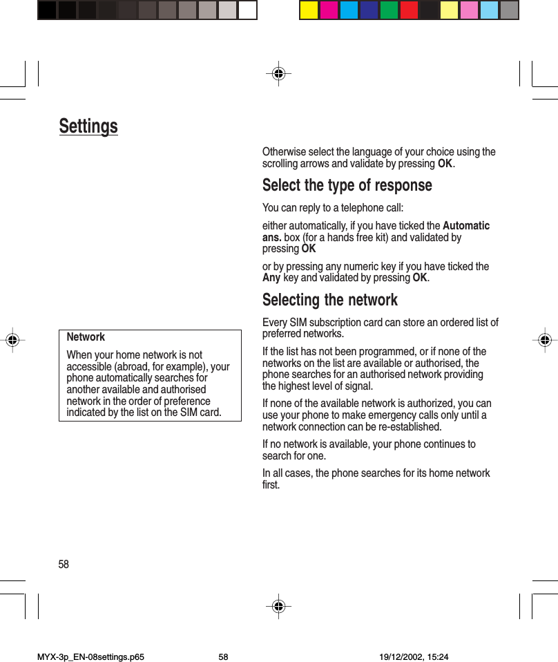 58SettingsOtherwise select the language of your choice using thescrolling arrows and validate by pressing OK.Select the type of responseYou can reply to a telephone call:either automatically, if you have ticked the Automaticans. box (for a hands free kit) and validated bypressing OKor by pressing any numeric key if you have ticked theAny key and validated by pressing OK.Selecting the networkEvery SIM subscription card can store an ordered list ofpreferred networks.If the list has not been programmed, or if none of thenetworks on the list are available or authorised, thephone searches for an authorised network providingthe highest level of signal.If none of the available network is authorized, you canuse your phone to make emergency calls only until anetwork connection can be re-established.If no network is available, your phone continues tosearch for one.In all cases, the phone searches for its home networkfirst.NetworkWhen your home network is notaccessible (abroad, for example), yourphone automatically searches foranother available and authorisednetwork in the order of preferenceindicated by the list on the SIM card.MYX-3p_EN-08settings.p65 19/12/2002, 15:2458