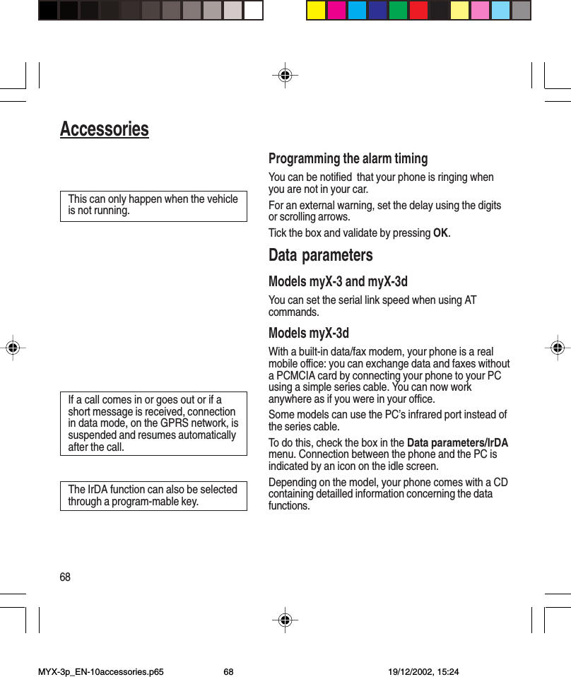 68AccessoriesProgramming the alarm timingYou can be notified  that your phone is ringing whenyou are not in your car.For an external warning, set the delay using the digitsor scrolling arrows.Tick the box and validate by pressing OK.Data parametersModels myX-3 and myX-3dYou can set the serial link speed when using ATcommands.Models myX-3dWith a built-in data/fax modem, your phone is a realmobile office: you can exchange data and faxes withouta PCMCIA card by connecting your phone to your PCusing a simple series cable. You can now workanywhere as if you were in your office.Some models can use the PC’s infrared port instead ofthe series cable.To do this, check the box in the Data parameters/IrDAmenu. Connection between the phone and the PC isindicated by an icon on the idle screen.Depending on the model, your phone comes with a CDcontaining detailled information concerning the datafunctions.If a call comes in or goes out or if ashort message is received, connectionin data mode, on the GPRS network, issuspended and resumes automaticallyafter the call.The IrDA function can also be selectedthrough a program-mable key.This can only happen when the vehicleis not running.MYX-3p_EN-10accessories.p65 19/12/2002, 15:2468