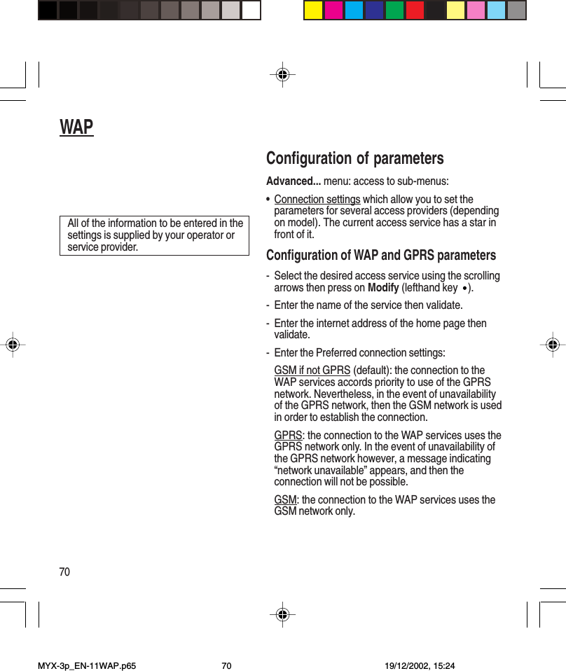 70WAPConfiguration of parametersAdvanced... menu: access to sub-menus:•Connection settings which allow you to set theparameters for several access providers (dependingon model). The current access service has a star infront of it.Configuration of WAP and GPRS parameters- Select the desired access service using the scrollingarrows then press on Modify (lefthand key ).- Enter the name of the service then validate.- Enter the internet address of the home page thenvalidate.- Enter the Preferred connection settings:GSM if not GPRS (default): the connection to theWAP services accords priority to use of the GPRSnetwork. Nevertheless, in the event of unavailabilityof the GPRS network, then the GSM network is usedin order to establish the connection.GPRS: the connection to the WAP services uses theGPRS network only. In the event of unavailability ofthe GPRS network however, a message indicating“network unavailable” appears, and then theconnection will not be possible.GSM: the connection to the WAP services uses theGSM network only.All of the information to be entered in thesettings is supplied by your operator orservice provider.MYX-3p_EN-11WAP.p65 19/12/2002, 15:2470