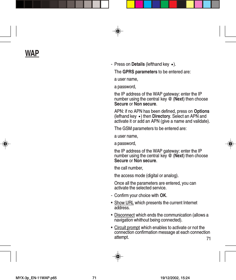 71WAP- Press on Details (lefthand key ).The GPRS parameters to be entered are:a user name,a password,the IP address of the WAP gateway: enter the IPnumber using the central key @ (Next) then chooseSecure or Non secure.APN: if no APN has been defined, press on Options(lefhand key ) then Directory. Select an APN andactivate it or add an APN (give a name and validate).The GSM parameters to be entered are:a user name,a password,the IP address of the WAP gateway: enter the IPnumber using the central key @ (Next) then chooseSecure or Non secure.the call number,the access mode (digital or analog).Once all the parameters are entered, you canactivate the selected service.- Confirm your choice with OK.•Show URL which presents the current Internetaddress.•Disconnect which ends the communication (allows anavigation whithout being connected).•Circuit prompt which enables to activate or not theconnection confirmation message at each connectionattempt.MYX-3p_EN-11WAP.p65 19/12/2002, 15:2471