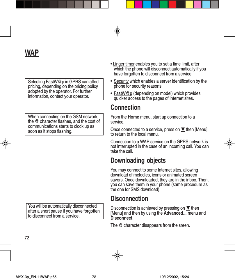 72WAP• Linger timer enables you to set a time limit, afterwhich the phone will disconnect automatically if youhave forgotten to disconnect from a service.•Security which enables a server identification by thephone for security reasons.•FastW@p (depending on model) which providesquicker access to the pages of Internet sites.ConnectionFrom the Home menu, start up connection to aservice.Once connected to a service, press on G then [Menu]to return to the local menu.Connection to a WAP service on the GPRS network isnot interrupted in the case of an incoming call. You cantake the call.Downloading objectsYou may connect to some Internet sites, allowingdownload of melodies, icons or animated screensavers. Once downloaded, they are in the inbox. Then,you can save them in your phone (same procedure asthe one for SMS download).DisconnectionDisconnection is achieved by pressing on G then[Menu] and then by using the Advanced... menu andDisconnect.The @ character disappears from the sreen.Selecting FastW@p in GPRS can affectpricing, depending on the pricing policyadopted by the operator. For furtherinformation, contact your operator.When connecting on the GSM network,the @ character flashes, and the cost ofcommunications starts to clock up assoon as it stops flashing.You will be automatically disconnectedafter a short pause if you have forgottento disconnect from a service.MYX-3p_EN-11WAP.p65 19/12/2002, 15:2472