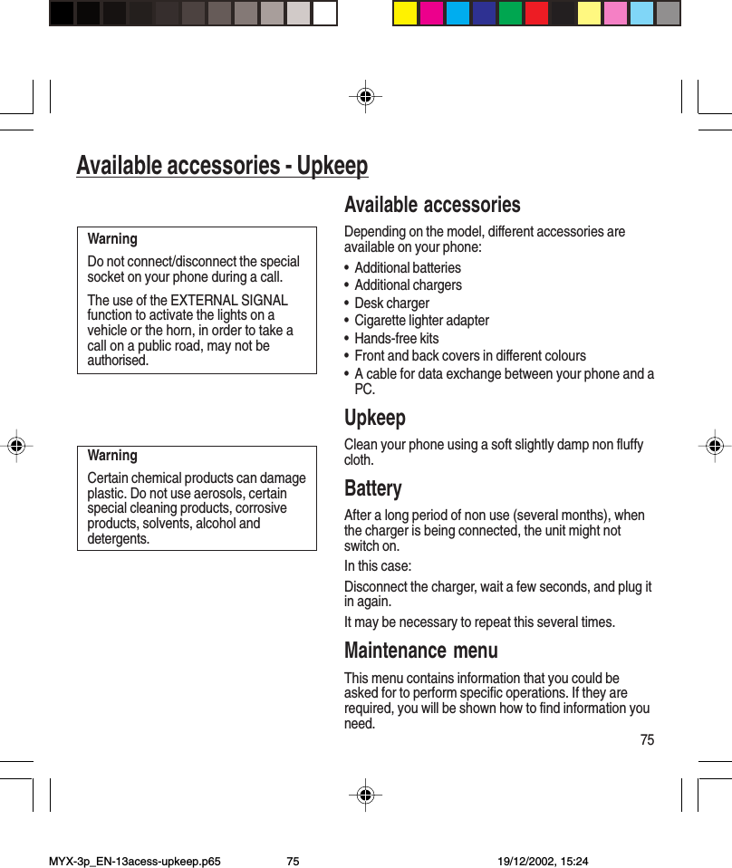 75Available accessories - UpkeepAvailable accessoriesDepending on the model, different accessories areavailable on your phone:•Additional batteries•Additional chargers•Desk charger•Cigarette lighter adapter•Hands-free kits•Front and back covers in different colours•A cable for data exchange between your phone and aPC.UpkeepClean your phone using a soft slightly damp non fluffycloth.BatteryAfter a long period of non use (several months), whenthe charger is being connected, the unit might notswitch on.In this case:Disconnect the charger, wait a few seconds, and plug itin again.It may be necessary to repeat this several times.Maintenance menuThis menu contains information that you could beasked for to perform specific operations. If they arerequired, you will be shown how to find information youneed.WarningDo not connect/disconnect the specialsocket on your phone during a call.The use of the EXTERNAL SIGNALfunction to activate the lights on avehicle or the horn, in order to take acall on a public road, may not beauthorised.WarningCertain chemical products can damageplastic. Do not use aerosols, certainspecial cleaning products, corrosiveproducts, solvents, alcohol anddetergents.Available accessories - UpkeepMYX-3p_EN-13acess-upkeep.p65 19/12/2002, 15:2475