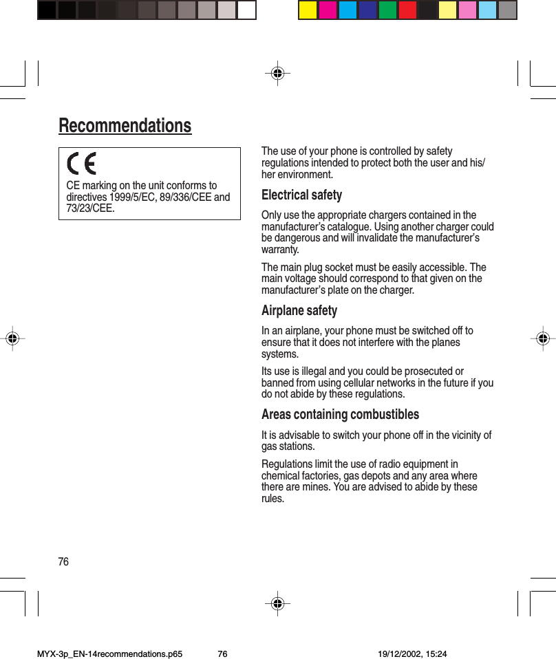 76RecommendationsThe use of your phone is controlled by safetyregulations intended to protect both the user and his/her environment.Electrical safetyOnly use the appropriate chargers contained in themanufacturer’s catalogue. Using another charger couldbe dangerous and will invalidate the manufacturer’swarranty.The main plug socket must be easily accessible. Themain voltage should correspond to that given on themanufacturer’s plate on the charger.Airplane safetyIn an airplane, your phone must be switched off toensure that it does not interfere with the planessystems.Its use is illegal and you could be prosecuted orbanned from using cellular networks in the future if youdo not abide by these regulations.Areas containing combustiblesIt is advisable to switch your phone off in the vicinity ofgas stations.Regulations limit the use of radio equipment inchemical factories, gas depots and any area wherethere are mines. You are advised to abide by theserules.CE marking on the unit conforms todirectives 1999/5/EC, 89/336/CEE and73/23/CEE.RecommendationsMYX-3p_EN-14recommendations.p65 19/12/2002, 15:2476