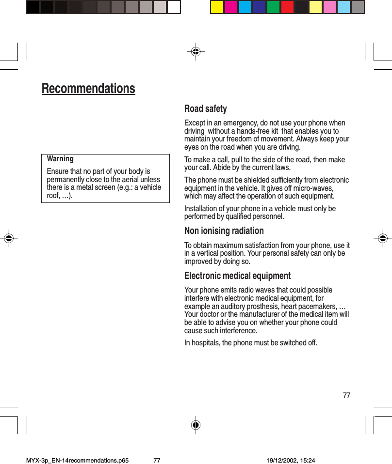 77RecommendationsRoad safetyExcept in an emergency, do not use your phone whendriving  without a hands-free kit  that enables you tomaintain your freedom of movement. Always keep youreyes on the road when you are driving.To make a call, pull to the side of the road, then makeyour call. Abide by the current laws.The phone must be shielded sufficiently from electronicequipment in the vehicle. It gives off micro-waves,which may affect the operation of such equipment.Installation of your phone in a vehicle must only beperformed by qualified personnel.Non ionising radiationTo obtain maximum satisfaction from your phone, use itin a vertical position. Your personal safety can only beimproved by doing so.Electronic medical equipmentYour phone emits radio waves that could possibleinterfere with electronic medical equipment, forexample an auditory prosthesis, heart pacemakers, …Your doctor or the manufacturer of the medical item willbe able to advise you on whether your phone couldcause such interference.In hospitals, the phone must be switched off.WarningEnsure that no part of your body ispermanently close to the aerial unlessthere is a metal screen (e.g.: a vehicleroof, …).MYX-3p_EN-14recommendations.p65 19/12/2002, 15:2477