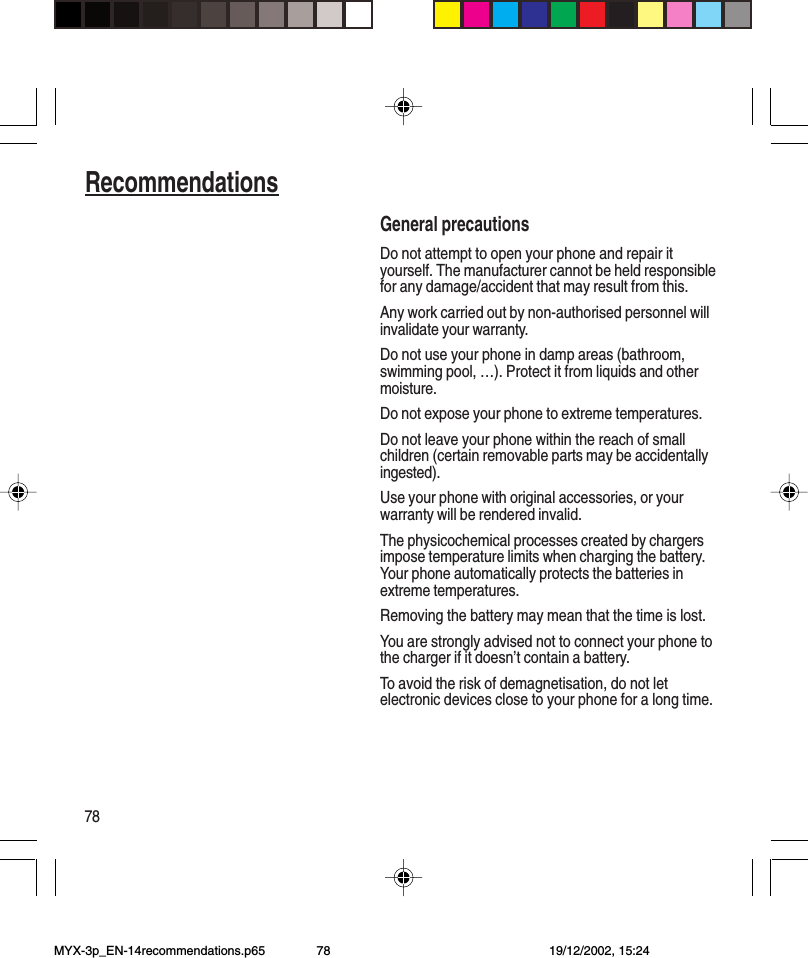 78RecommendationsGeneral precautionsDo not attempt to open your phone and repair ityourself. The manufacturer cannot be held responsiblefor any damage/accident that may result from this.Any work carried out by non-authorised personnel willinvalidate your warranty.Do not use your phone in damp areas (bathroom,swimming pool, …). Protect it from liquids and othermoisture.Do not expose your phone to extreme temperatures.Do not leave your phone within the reach of smallchildren (certain removable parts may be accidentallyingested).Use your phone with original accessories, or yourwarranty will be rendered invalid.The physicochemical processes created by chargersimpose temperature limits when charging the battery.Your phone automatically protects the batteries inextreme temperatures.Removing the battery may mean that the time is lost.You are strongly advised not to connect your phone tothe charger if it doesn’t contain a battery.To avoid the risk of demagnetisation, do not letelectronic devices close to your phone for a long time.MYX-3p_EN-14recommendations.p65 19/12/2002, 15:2478