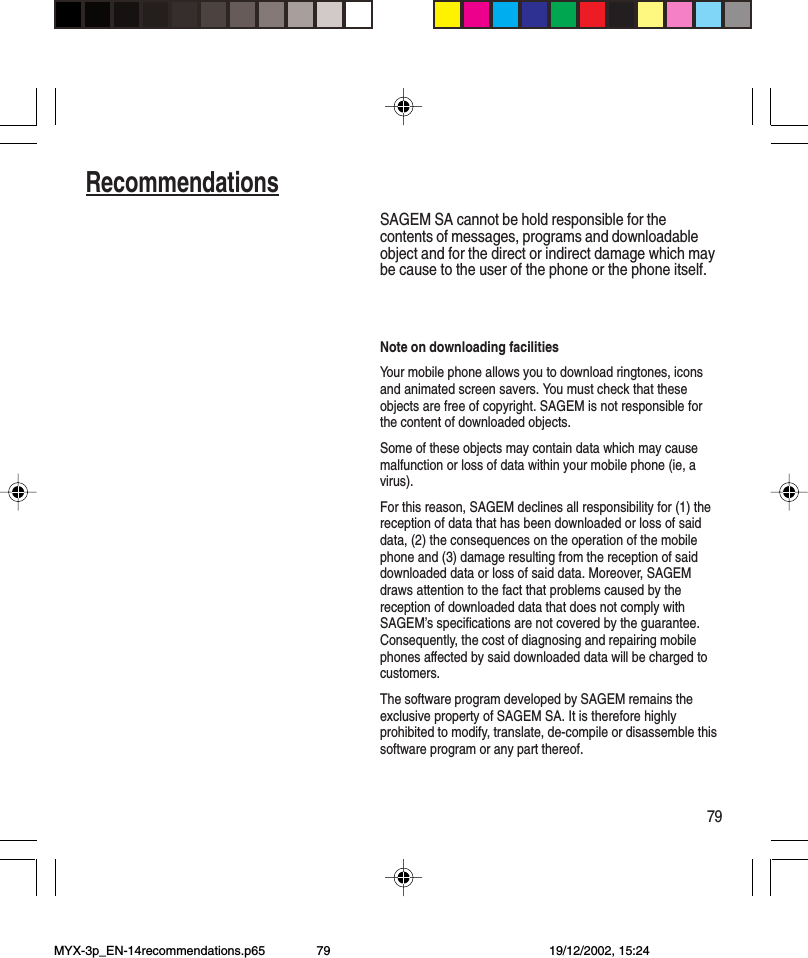 79RecommendationsSAGEM SA cannot be hold responsible for thecontents of messages, programs and downloadableobject and for the direct or indirect damage which maybe cause to the user of the phone or the phone itself.Note on downloading facilitiesYour mobile phone allows you to download ringtones, iconsand animated screen savers. You must check that theseobjects are free of copyright. SAGEM is not responsible forthe content of downloaded objects.Some of these objects may contain data which may causemalfunction or loss of data within your mobile phone (ie, avirus).For this reason, SAGEM declines all responsibility for (1) thereception of data that has been downloaded or loss of saiddata, (2) the consequences on the operation of the mobilephone and (3) damage resulting from the reception of saiddownloaded data or loss of said data. Moreover, SAGEMdraws attention to the fact that problems caused by thereception of downloaded data that does not comply withSAGEM’s specifications are not covered by the guarantee.Consequently, the cost of diagnosing and repairing mobilephones affected by said downloaded data will be charged tocustomers.The software program developed by SAGEM remains theexclusive property of SAGEM SA. It is therefore highlyprohibited to modify, translate, de-compile or disassemble thissoftware program or any part thereof.MYX-3p_EN-14recommendations.p65 19/12/2002, 15:2479