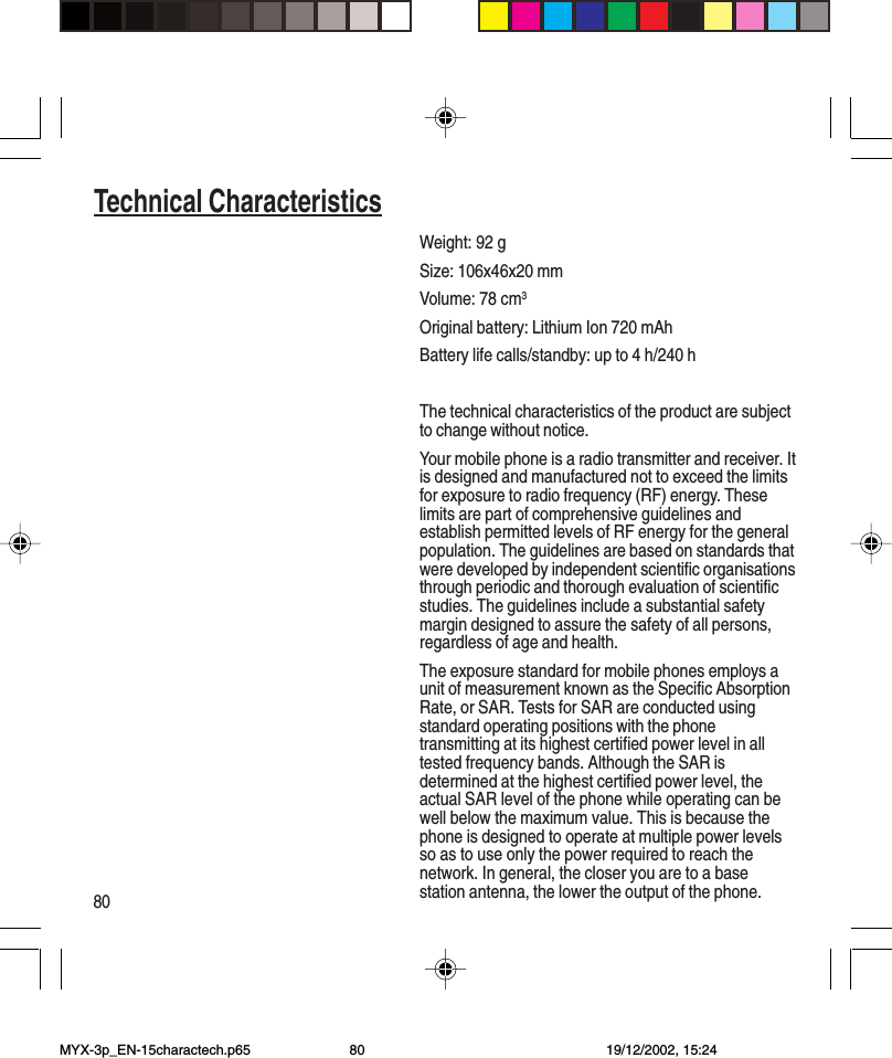 80Technical CharacteristicsWeight: 92 gSize: 106x46x20 mmVolume: 78 cm3Original battery: Lithium Ion 720 mAhBattery life calls/standby: up to 4 h/240 hThe technical characteristics of the product are subjectto change without notice.Your mobile phone is a radio transmitter and receiver. Itis designed and manufactured not to exceed the limitsfor exposure to radio frequency (RF) energy. Theselimits are part of comprehensive guidelines andestablish permitted levels of RF energy for the generalpopulation. The guidelines are based on standards thatwere developed by independent scientific organisationsthrough periodic and thorough evaluation of scientificstudies. The guidelines include a substantial safetymargin designed to assure the safety of all persons,regardless of age and health.The exposure standard for mobile phones employs aunit of measurement known as the Specific AbsorptionRate, or SAR. Tests for SAR are conducted usingstandard operating positions with the phonetransmitting at its highest certified power level in alltested frequency bands. Although the SAR isdetermined at the highest certified power level, theactual SAR level of the phone while operating can bewell below the maximum value. This is because thephone is designed to operate at multiple power levelsso as to use only the power required to reach thenetwork. In general, the closer you are to a basestation antenna, the lower the output of the phone.Technical CharacteristicsMYX-3p_EN-15charactech.p65 19/12/2002, 15:2480