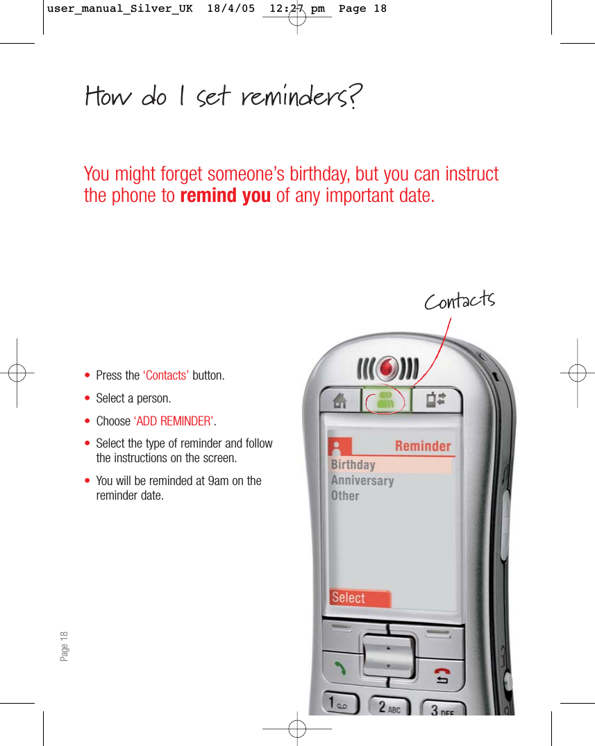 •Press the ‘Contacts’ button.•Select a person.•Choose ‘ADD REMINDER’.•Select the type of reminder and followthe instructions on the screen.•You will be reminded at 9am on thereminder date.Page 18You might forget someone’s birthday, but you can instructthe phone to remind you of any important date.ContactsHow do I set reminders?user_manual_Silver_UK  18/4/05  12:27 pm  Page 18