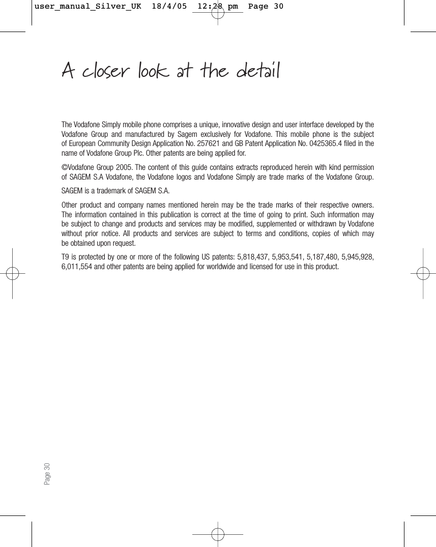 Page 30The Vodafone Simply mobile phone comprises a unique, innovative design and user interface developed by theVodafone Group and manufactured by Sagem exclusively for Vodafone. This mobile phone is the subjectof European Community Design Application No. 257621 and GB Patent Application No. 0425365.4 filed in thename of Vodafone Group Plc. Other patents are being applied for.©Vodafone Group 2005. The content of this guide contains extracts reproduced herein with kind permissionof SAGEM S.A Vodafone, the Vodafone logos and Vodafone Simply are trade marks of the Vodafone Group.SAGEM is a trademark of SAGEM S.A.Other product and company names mentioned herein may be the trade marks of their respective owners.The information contained in this publication is correct at the time of going to print. Such information maybe subject to change and products and services may be modified, supplemented or withdrawn by Vodafonewithout prior notice. All products and services are subject to terms and conditions, copies of which maybe obtained upon request.T9 is protected by one or more of the following US patents: 5,818,437, 5,953,541, 5,187,480, 5,945,928,6,011,554 and other patents are being applied for worldwide and licensed for use in this product.A closer look at the detailuser_manual_Silver_UK  18/4/05  12:28 pm  Page 30