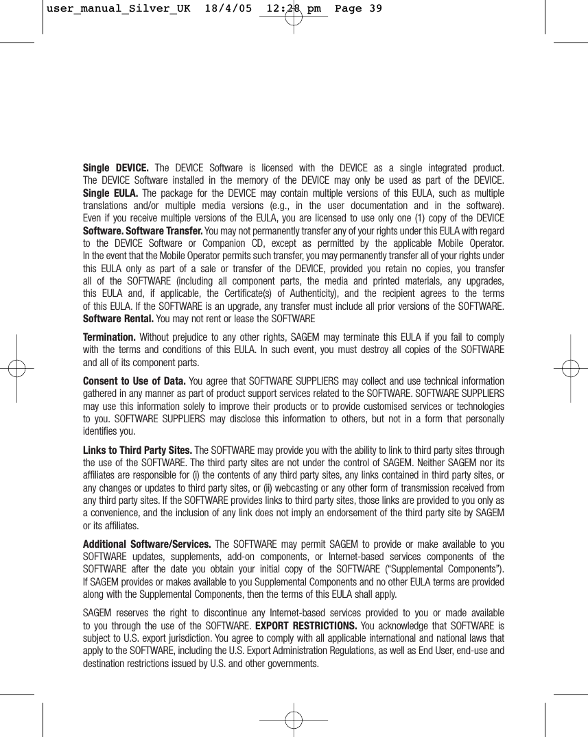 Single DEVICE. The DEVICE Software is licensed with the DEVICE as a single integrated product.The DEVICE Software installed in the memory of the DEVICE may only be used as part of the DEVICE.Single EULA. The package for the DEVICE may contain multiple versions of this EULA, such as multipletranslations and/or multiple media versions (e.g., in the user documentation and in the software).Even if you receive multiple versions of the EULA, you are licensed to use only one (1) copy of the DEVICESoftware. Software Transfer. You may not permanently transfer any of your rights under this EULA with regardto the DEVICE Software or Companion CD, except as permitted by the applicable Mobile Operator.In the event that the Mobile Operator permits such transfer, you may permanently transfer all of your rights underthis EULA only as part of a sale or transfer of the DEVICE, provided you retain no copies, you transferall of the SOFTWARE (including all component parts, the media and printed materials, any upgrades,this EULA and, if applicable, the Certificate(s) of Authenticity), and the recipient agrees to the termsof this EULA. If the SOFTWARE is an upgrade, any transfer must include all prior versions of the SOFTWARE.Software Rental. You may not rent or lease the SOFTWARE Termination. Without prejudice to any other rights, SAGEM may terminate this EULA if you fail to complywith the terms and conditions of this EULA. In such event, you must destroy all copies of the SOFTWAREand all of its component parts.Consent to Use of Data. You agree that SOFTWARE SUPPLIERS may collect and use technical informationgathered in any manner as part of product support services related to the SOFTWARE. SOFTWARE SUPPLIERSmay use this information solely to improve their products or to provide customised services or technologiesto you. SOFTWARE SUPPLIERS may disclose this information to others, but not in a form that personallyidentifies you.Links to Third Party Sites. The SOFTWARE may provide you with the ability to link to third party sites throughthe use of the SOFTWARE. The third party sites are not under the control of SAGEM. Neither SAGEM nor itsaffiliates are responsible for (i) the contents of any third party sites, any links contained in third party sites, orany changes or updates to third party sites, or (ii) webcasting or any other form of transmission received fromany third party sites. If the SOFTWARE provides links to third party sites, those links are provided to you only asa convenience, and the inclusion of any link does not imply an endorsement of the third party site by SAGEMor its affiliates.Additional Software/Services. The SOFTWARE may permit SAGEM to provide or make available to youSOFTWARE updates, supplements, add-on components, or Internet-based services components of theSOFTWARE after the date you obtain your initial copy of the SOFTWARE (“Supplemental Components”).If SAGEM provides or makes available to you Supplemental Components and no other EULA terms are providedalong with the Supplemental Components, then the terms of this EULA shall apply.SAGEM reserves the right to discontinue any Internet-based services provided to you or made availableto you through the use of the SOFTWARE. EXPORT RESTRICTIONS. You acknowledge that SOFTWARE issubject to U.S. export jurisdiction. You agree to comply with all applicable international and national laws thatapply to the SOFTWARE, including the U.S. Export Administration Regulations, as well as End User, end-use anddestination restrictions issued by U.S. and other governments.user_manual_Silver_UK  18/4/05  12:28 pm  Page 39