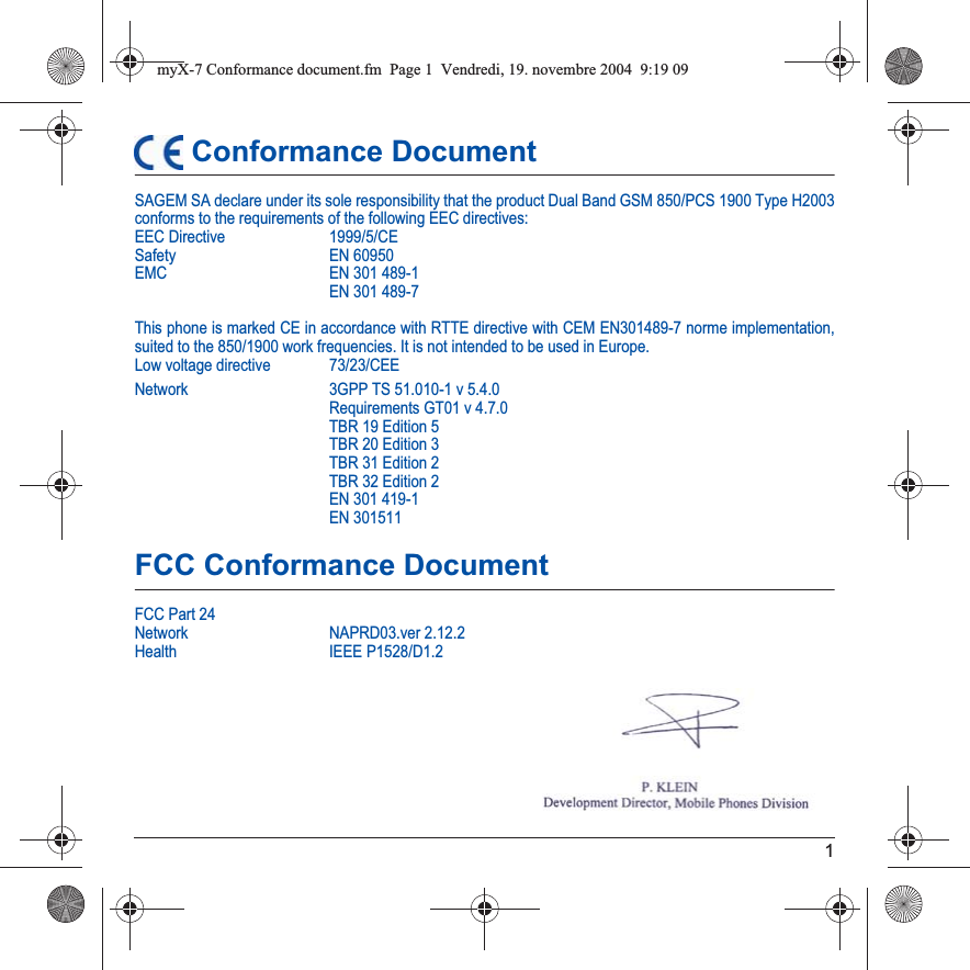 1 Conformance DocumentSAGEM SA declare under its sole responsibility that the product Dual Band GSM 850/PCS 1900 Type H2003 conforms to the requirements of the following EEC directives:EEC Directive  1999/5/CESafety EN 60950EMC EN 301 489-1EN 301 489-7This phone is marked CE in accordance with RTTE directive with CEM EN301489-7 norme implementation, suited to the 850/1900 work frequencies. It is not intended to be used in Europe.Low voltage directive  73/23/CEENetwork 3GPP TS 51.010-1 v 5.4.0Requirements GT01 v 4.7.0 TBR 19 Edition 5TBR 20 Edition 3TBR 31 Edition 2TBR 32 Edition 2EN 301 419-1EN 301511FCC Conformance DocumentFCC Part 24Network NAPRD03.ver 2.12.2Health IEEE P1528/D1.2myX-7 Conformance document.fm  Page 1  Vendredi, 19. novembre 2004  9:19 09