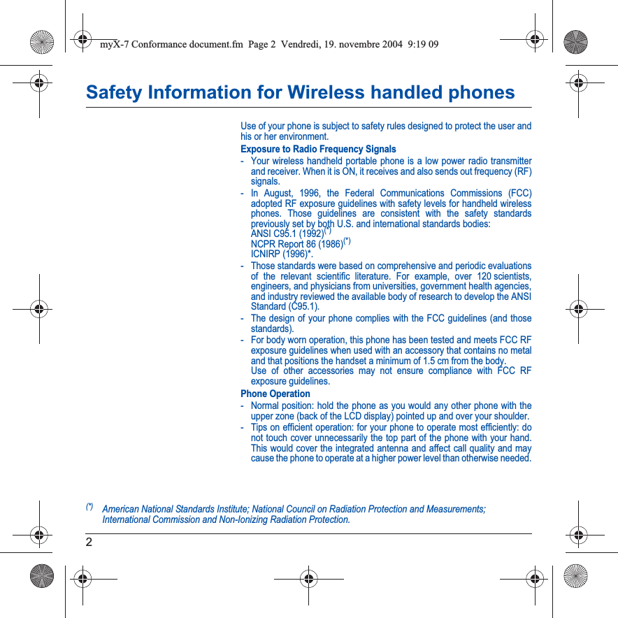 2Safety Information for Wireless handled phonesUse of your phone is subject to safety rules designed to protect the user and his or her environment.Exposure to Radio Frequency Signals- Your wireless handheld portable phone is a low power radio transmitter and receiver. When it is ON, it receives and also sends out frequency (RF) signals.- In August, 1996, the Federal Communications Commissions (FCC) adopted RF exposure guidelines with safety levels for handheld wireless phones. Those guidelines are consistent with the safety standards previously set by both U.S. and international standards bodies: ANSI C95.1 (1992)(*) NCPR Report 86 (1986)(*) ICNIRP (1996)*.- Those standards were based on comprehensive and periodic evaluations of the relevant scientific literature. For example, over 120 scientists, engineers, and physicians from universities, government health agencies, and industry reviewed the available body of research to develop the ANSI Standard (C95.1).- The design of your phone complies with the FCC guidelines (and those standards).- For body worn operation, this phone has been tested and meets FCC RF exposure guidelines when used with an accessory that contains no metal and that positions the handset a minimum of 1.5 cm from the body.  Use of other accessories may not ensure compliance with FCC RF exposure guidelines.Phone Operation- Normal position: hold the phone as you would any other phone with the upper zone (back of the LCD display) pointed up and over your shoulder.- Tips on efficient operation: for your phone to operate most efficiently: do not touch cover unnecessarily the top part of the phone with your hand. This would cover the integrated antenna and affect call quality and may cause the phone to operate at a higher power level than otherwise needed.(*)American National Standards Institute; National Council on Radiation Protection and Measurements; International Commission and Non-Ionizing Radiation Protection.myX-7 Conformance document.fm  Page 2  Vendredi, 19. novembre 2004  9:19 09