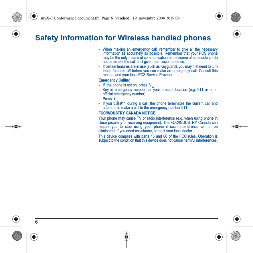 6Safety Information for Wireless handled phones- When making an emergency call, remember to give all the necessary information as accurately as possible. Remember that your PCS phone may be the only means of communication at the scene of an accident - do not terminate the call until given permission to do so.- If certain features are in use (such as Keyguard), you may first need to turn those features off before you can make an emergency call. Consult this manual and your local PCS Service Provider.Emergency Calling- If  the phone is not on, press  .- Key in emergency number for your present location (e.g. 911 or other official emergency number).-Press .- If you dial 911 during a call, the phone terminates the current call and attempts to make a call to the emergency number 911.FCC/INDUSTRY CANADA NOTICEYour phone may cause TV or radio interference (e.g. when using phone in close proximity of receiving equipment). The FCC/INDUSTRY Canada can require you to stop using your phone if such interference cannot be eliminated. If you need assistance, contact your local dealer.This device complies with parts 15 and 68 of the FCC rules. Operation is subject to the condition that this device does not cause harmful interferences.myX-7 Conformance document.fm  Page 6  Vendredi, 19. novembre 2004  9:19 09