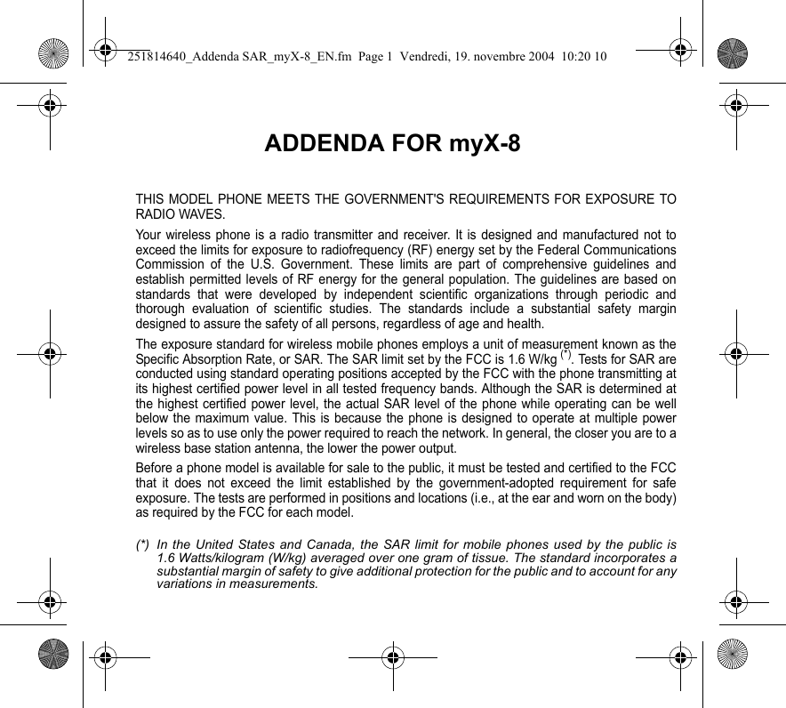 ADDENDA FOR myX-8THIS MODEL PHONE MEETS THE GOVERNMENT&apos;S REQUIREMENTS FOR EXPOSURE TO RADIO WAVES.Your wireless phone is a radio transmitter and receiver. It is designed and manufactured not to exceed the limits for exposure to radiofrequency (RF) energy set by the Federal Communications Commission of the U.S. Government. These limits are part of comprehensive guidelines and establish permitted levels of RF energy for the general population. The guidelines are based on standards that were developed by independent scientific organizations through periodic and thorough evaluation of scientific studies. The standards include a substantial safety margin designed to assure the safety of all persons, regardless of age and health.The exposure standard for wireless mobile phones employs a unit of measurement known as the Specific Absorption Rate, or SAR. The SAR limit set by the FCC is 1.6 W/kg (*). Tests for SAR are conducted using standard operating positions accepted by the FCC with the phone transmitting at its highest certified power level in all tested frequency bands. Although the SAR is determined at the highest certified power level, the actual SAR level of the phone while operating can be well below the maximum value. This is because the phone is designed to operate at multiple power levels so as to use only the power required to reach the network. In general, the closer you are to a wireless base station antenna, the lower the power output.Before a phone model is available for sale to the public, it must be tested and certified to the FCC that it does not exceed the limit established by the government-adopted requirement for safe exposure. The tests are performed in positions and locations (i.e., at the ear and worn on the body) as required by the FCC for each model.(*) In the United States and Canada, the SAR limit for mobile phones used by the public is 1.6 Watts/kilogram (W/kg) averaged over one gram of tissue. The standard incorporates a substantial margin of safety to give additional protection for the public and to account for any variations in measurements.251814640_Addenda SAR_myX-8_EN.fm  Page 1  Vendredi, 19. novembre 2004  10:20 10