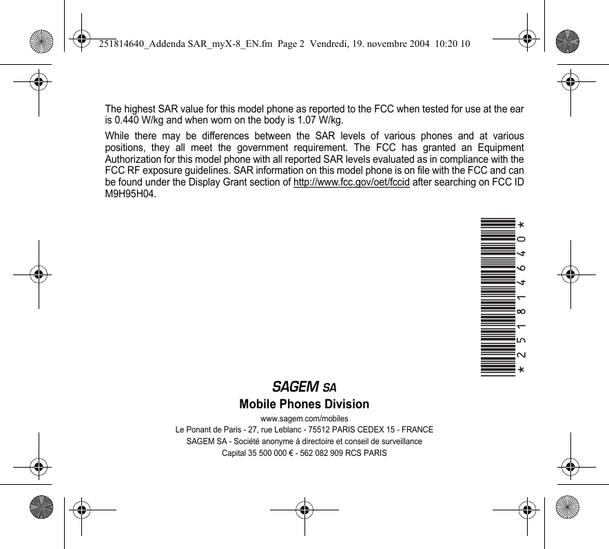 The highest SAR value for this model phone as reported to the FCC when tested for use at the ear is 0.440 W/kg and when worn on the body is 1.07 W/kg. While there may be differences between the SAR levels of various phones and at various positions, they all meet the government requirement. The FCC has granted an Equipment Authorization for this model phone with all reported SAR levels evaluated as in compliance with the FCC RF exposure guidelines. SAR information on this model phone is on file with the FCC and can be found under the Display Grant section of http://www.fcc.gov/oet/fccid after searching on FCC ID M9H95H04.EMobile Phones Divisionwww.sagem.com/mobilesLe Ponant de Paris - 27, rue Leblanc - 75512 PARIS CEDEX 15 - FRANCESAGEM SA - Société anonyme à directoire et conseil de surveillanceCapital 35 500 000 € - 562 082 909 RCS PARIS251814640_Addenda SAR_myX-8_EN.fm  Page 2  Vendredi, 19. novembre 2004  10:20 10