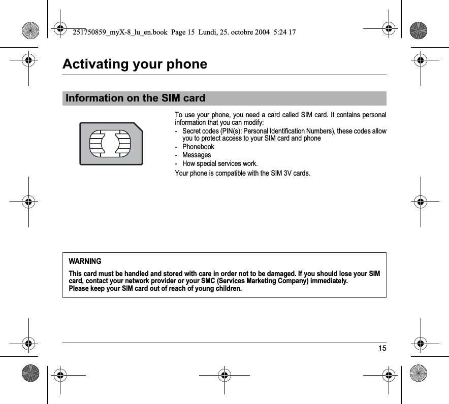 15Activating your phoneTo use your phone, you need a card called SIM card. It contains personal information that you can modify:- Secret codes (PIN(s): Personal Identification Numbers), these codes allow you to protect access to your SIM card and phone- Phonebook- Messages- How special services work.Your phone is compatible with the SIM 3V cards.Information on the SIM cardWARNINGThis card must be handled and stored with care in order not to be damaged. If you should lose your SIM card, contact your network provider or your SMC (Services Marketing Company) immediately.Please keep your SIM card out of reach of young children.251750859_myX-8_lu_en.book  Page 15  Lundi, 25. octobre 2004  5:24 17