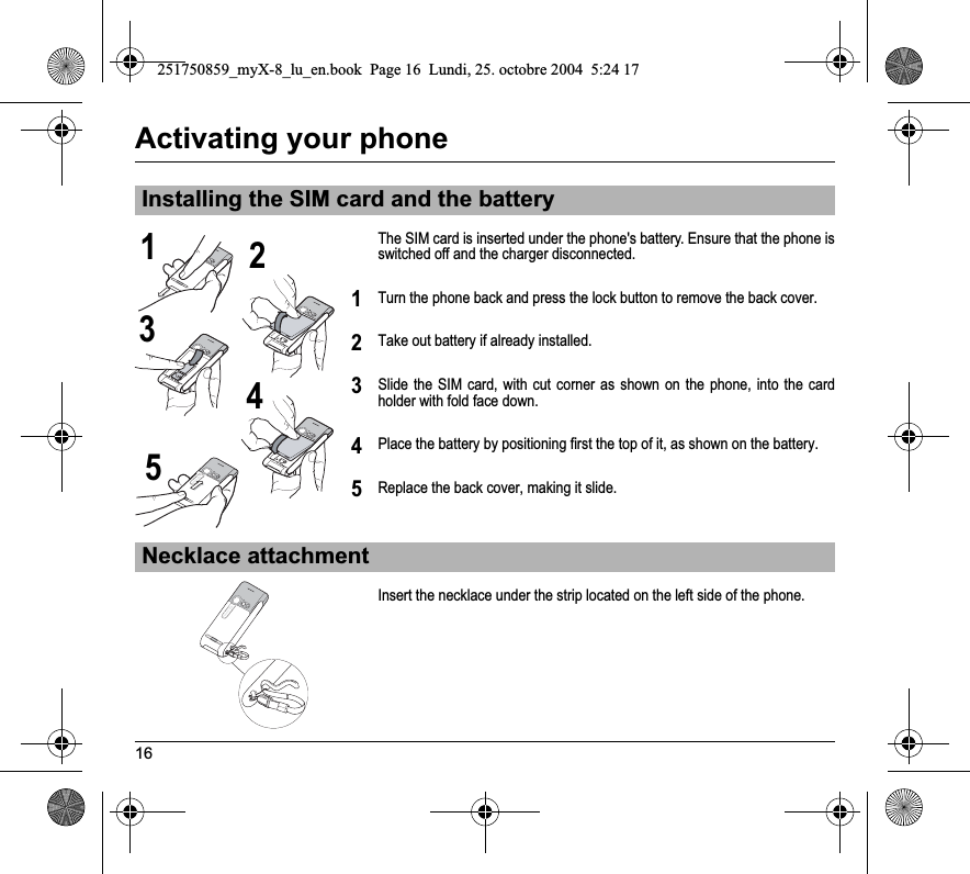 16Activating your phoneThe SIM card is inserted under the phone&apos;s battery. Ensure that the phone is switched off and the charger disconnected.Turn the phone back and press the lock button to remove the back cover.Take out battery if already installed.Slide the SIM card, with cut corner as shown on the phone, into the card holder with fold face down.Place the battery by positioning first the top of it, as shown on the battery.Replace the back cover, making it slide.Insert the necklace under the strip located on the left side of the phone.Installing the SIM card and the batteryNecklace attachment2134512345251750859_myX-8_lu_en.book  Page 16  Lundi, 25. octobre 2004  5:24 17