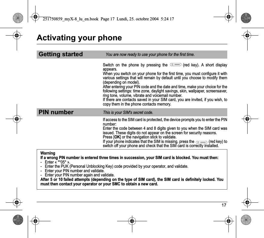 17Activating your phoneSwitch on the phone by pressing the   (red key). A short display appears.When you switch on your phone for the first time, you must configure it with various settings that will remain by default until you choose to modify them (depending on model).After entering your PIN code and the date and time, make your choice for the following settings: time zone, daylight savings, skin, wallpaper, screensaver, ring tone, volume, vibrate and voicemail number.If there are contacts saved in your SIM card, you are invited, if you wish, to copy them in the phone contacts memory.If access to the SIM card is protected, the device prompts you to enter the PIN number:Enter the code between 4 and 8 digits given to you when the SIM card was issued. These digits do not appear on the screen for security reasons. Press [OK] or the navigation stick to validate. If your phone indicates that the SIM is missing, press the   (red key) to switch off your phone and check that the SIM card is correctly installed.Getting startedYou are now ready to use your phone for the first time.PIN numberThis is your SIM&apos;s secret code.WarningIf a wrong PIN number is entered three times in succession, your SIM card is blocked. You must then:- Enter « **05* ».- Enter the PUK (Personal Unblocking Key) code provided by your operator, and validate.- Enter your PIN number and validate.- Enter your PIN number again and validate.After 5 or 10 failed attempts (depending on the type of SIM card), the SIM card is definitely locked. You must then contact your operator or your SMC to obtain a new card.251750859_myX-8_lu_en.book  Page 17  Lundi, 25. octobre 2004  5:24 17