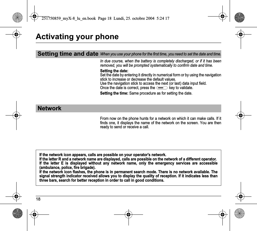 18Activating your phoneIn due course, when the battery is completely discharged, or if it has been removed, you will be prompted systematically to confirm date and time.Setting the date:Set the date by entering it directly in numerical form or by using the navigation stick to increase or decrease the default values.Use the navigation stick to access the next (or last) data input field.Once the date is correct, press the   key to validate.Setting the time: Same procedure as for setting the date.From now on the phone hunts for a network on which it can make calls. If it finds one, it displays the name of the network on the screen. You are then ready to send or receive a call. Setting time and dateWhen you use your phone for the first time, you need to set the date and time.NetworkIf the network icon appears, calls are possible on your operator&apos;s network.If the letter R and a network name are displayed, calls are possible on the network of a different operator. If the letter E is displayed without any network name, only the emergency services are accessible (ambulance, police, fire brigade).If the network icon flashes, the phone is in permanent search mode. There is no network available. The signal strength indicator received allows you to display the quality of reception. If it indicates less than three bars, search for better reception in order to call in good conditions.251750859_myX-8_lu_en.book  Page 18  Lundi, 25. octobre 2004  5:24 17