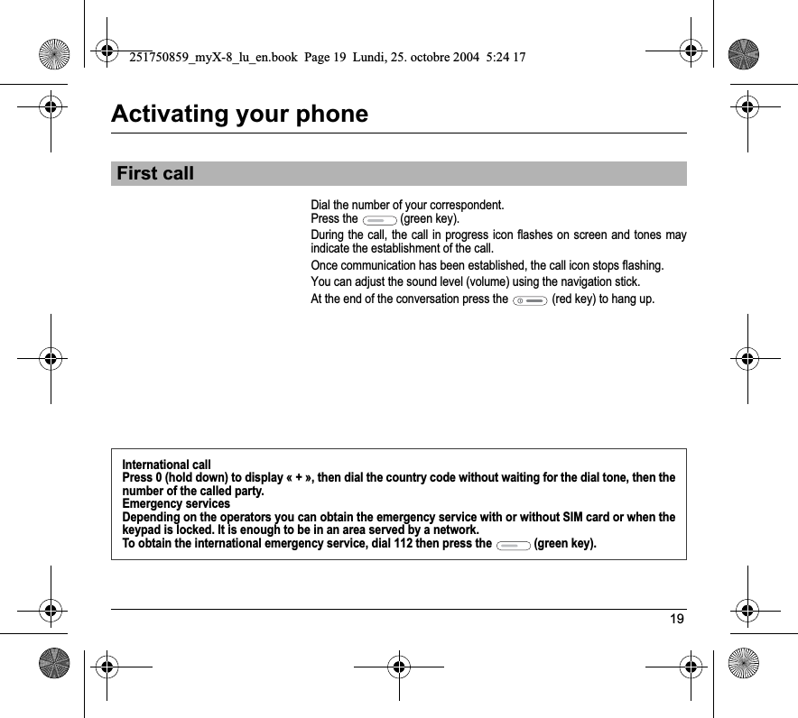 19Activating your phoneDial the number of your correspondent.Press the   (green key). During the call, the call in progress icon flashes on screen and tones may indicate the establishment of the call.Once communication has been established, the call icon stops flashing.You can adjust the sound level (volume) using the navigation stick.At the end of the conversation press the  (red key) to hang up.First callInternational callPress 0 (hold down) to display « + », then dial the country code without waiting for the dial tone, then the number of the called party.Emergency servicesDepending on the operators you can obtain the emergency service with or without SIM card or when the keypad is locked. It is enough to be in an area served by a network.To obtain the international emergency service, dial 112 then press the   (green key). 251750859_myX-8_lu_en.book  Page 19  Lundi, 25. octobre 2004  5:24 17