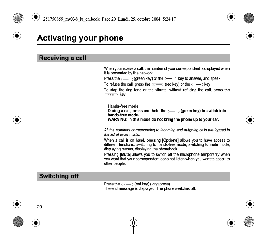 20Activating your phoneWhen you receive a call, the number of your correspondent is displayed when it is presented by the network.Press the  (green key) or the  key to answer, and speak.To refuse the call, press the  (red key) or the  key.To stop the ring tone or the vibrate, without refusing the call, press the key.All the numbers corresponding to incoming and outgoing calls are logged in the list of recent calls.When a call is on hand, pressing [Options] allows you to have access to different functions: switching to hands-free mode, switching to mute mode, displaying menus, displaying the phonebook.Pressing [Mute] allows you to switch off the microphone temporarily when you want that your correspondent does not listen when you want to speak to other people.Press the  (red key) (long press).The end message is displayed. The phone switches off. Receiving a callHands-free modeDuring a call, press and hold the  (green key) to switch into hands-free mode.WARNING: in this mode do not bring the phone up to your ear.Switching off251750859_myX-8_lu_en.book  Page 20  Lundi, 25. octobre 2004  5:24 17