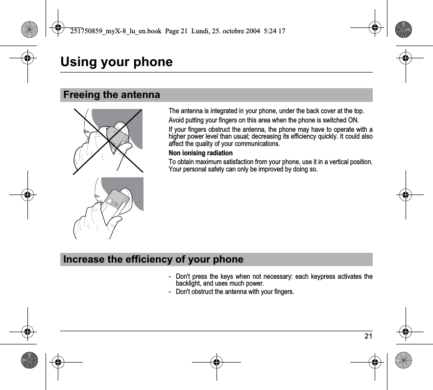 21Using your phoneThe antenna is integrated in your phone, under the back cover at the top.Avoid putting your fingers on this area when the phone is switched ON.If your fingers obstruct the antenna, the phone may have to operate with a higher power level than usual; decreasing its efficiency quickly. It could also affect the quality of your communications.Non ionising radiationTo obtain maximum satisfaction from your phone, use it in a vertical position. Your personal safety can only be improved by doing so.- Don&apos;t press the keys when not necessary: each keypress activates the backlight, and uses much power.- Don&apos;t obstruct the antenna with your fingers.Freeing the antennaIncrease the efficiency of your phone251750859_myX-8_lu_en.book  Page 21  Lundi, 25. octobre 2004  5:24 17