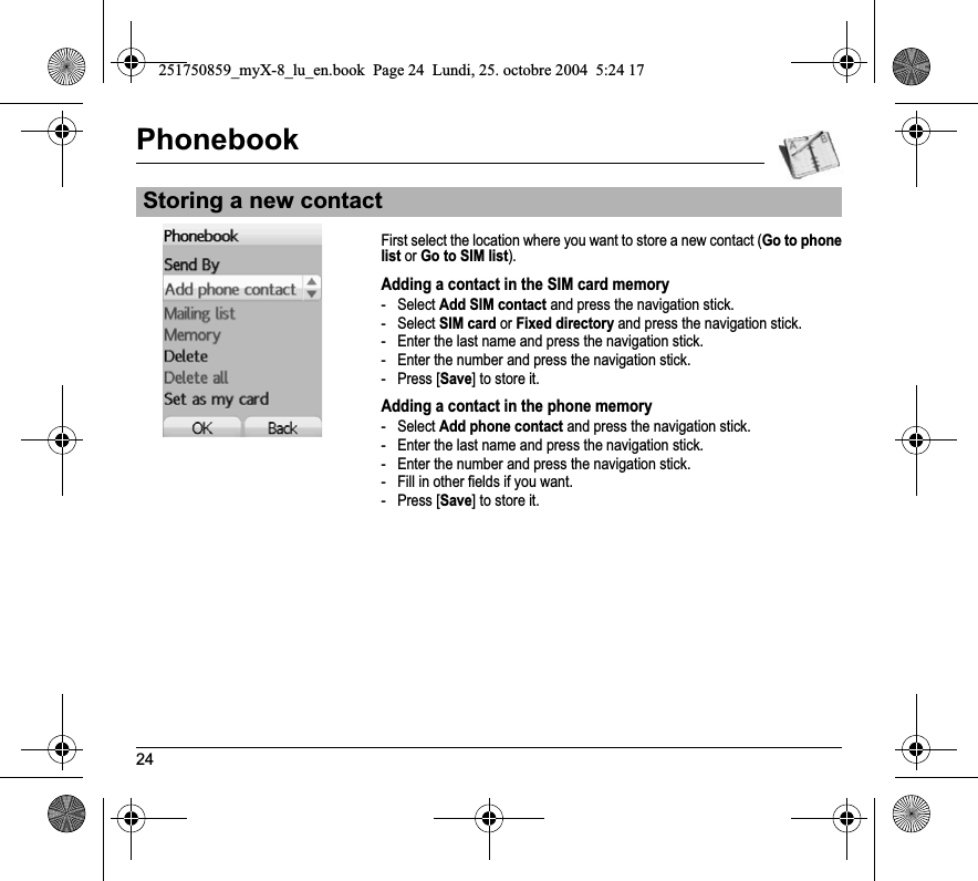 24PhonebookFirst select the location where you want to store a new contact (Go to phone list or Go to SIM list).Adding a contact in the SIM card memory- Select Add SIM contact and press the navigation stick.- Select SIM card or Fixed directory and press the navigation stick.- Enter the last name and press the navigation stick.- Enter the number and press the navigation stick.-Press [Save] to store it.Adding a contact in the phone memory- Select Add phone contact and press the navigation stick.- Enter the last name and press the navigation stick.- Enter the number and press the navigation stick.- Fill in other fields if you want.-Press [Save] to store it.Storing a new contact251750859_myX-8_lu_en.book  Page 24  Lundi, 25. octobre 2004  5:24 17