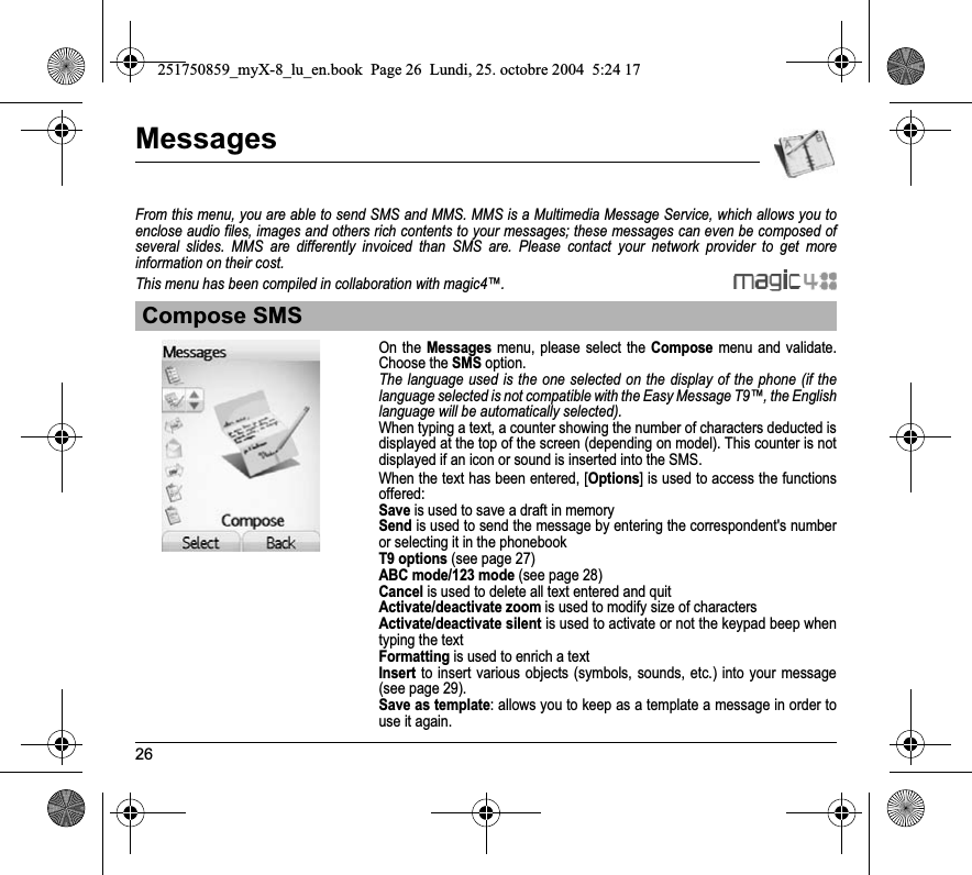 26MessagesFrom this menu, you are able to send SMS and MMS. MMS is a Multimedia Message Service, which allows you to enclose audio files, images and others rich contents to your messages; these messages can even be composed of several slides. MMS are differently invoiced than SMS are. Please contact your network provider to get more information on their cost. This menu has been compiled in collaboration with magic4™.On the Messages menu, please select the Compose menu and validate.Choose the SMSoption.The language used is the one selected on the display of the phone (if the language selected is not compatible with the Easy Message T9™, the English language will be automatically selected).When typing a text, a counter showing the number of characters deducted is displayed at the top of the screen (depending on model). This counter is not displayed if an icon or sound is inserted into the SMS.When the text has been entered, [Options] is used to access the functions offered:Save is used to save a draft in memorySend is used to send the message by entering the correspondent&apos;s number or selecting it in the phonebookT9 options (see page 27)ABC mode/123 mode (see page 28)Cancel is used to delete all text entered and quitActivate/deactivate zoom is used to modify size of charactersActivate/deactivate silent is used to activate or not the keypad beep when typing the textFormatting is used to enrich a textInsert to insert various objects (symbols, sounds, etc.) into your message (see page 29).Save as template: allows you to keep as a template a message in order to use it again. Compose SMS251750859_myX-8_lu_en.book  Page 26  Lundi, 25. octobre 2004  5:24 17
